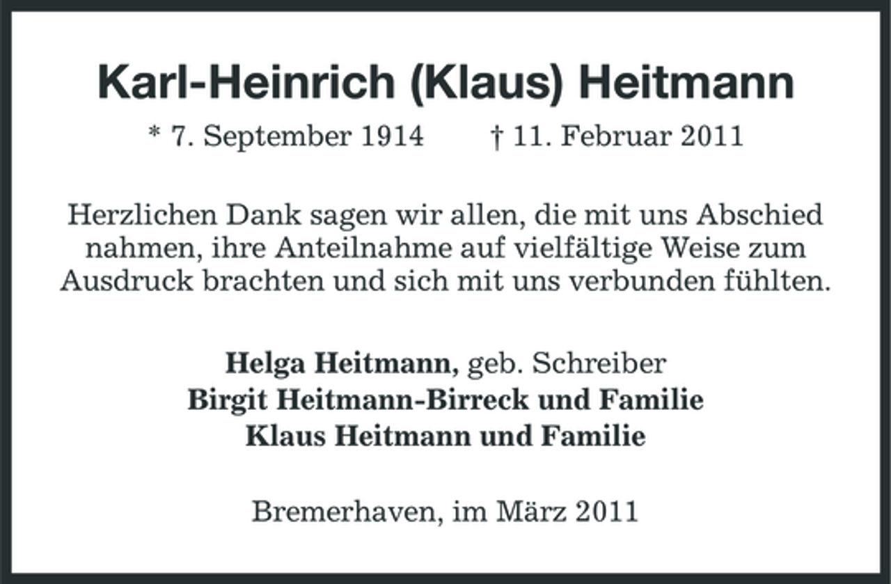 <p>Karl-Heinrich (Klaus) Heitmann<br />* 7. September 1914 † 11. Februar 2011 Herzlichen Dank sagen wir allen, die mit uns Abschied nahmen, ihre Anteilnahme auf vielfältige Weise zum Ausdruck brachten und sich mit uns verbunden fühlten. Helga Heitmann, geb. Schreiber Birgit Heitmann-Birreck und Familie Klaus Heitmann und Familie Bremerhaven, im März 2011</p>