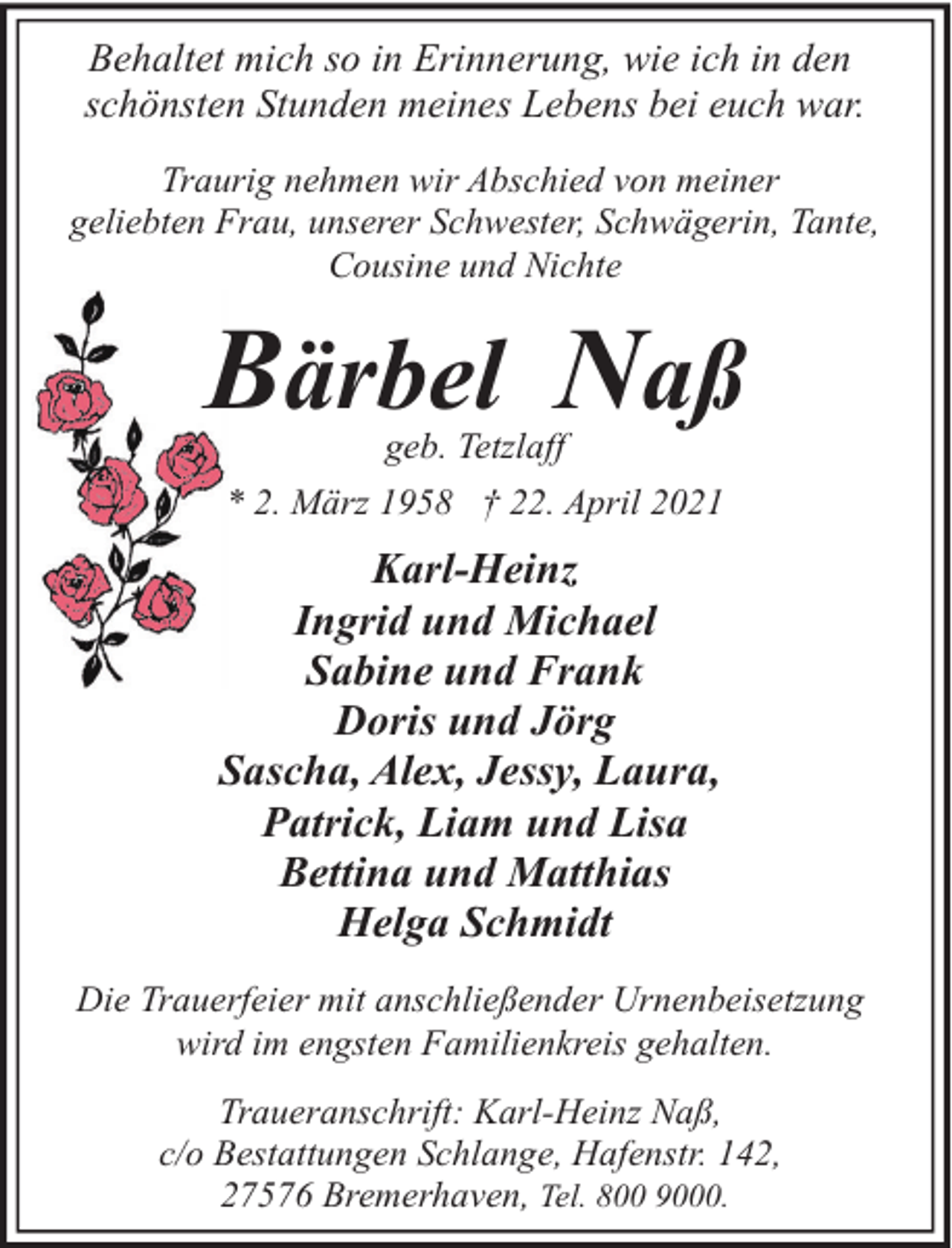 <p>Behaltet mich so in Erinnerung, wie ich in den<br />schönsten Stunden meines Lebens bei euch war.<br />Traurig nehmen wir Abschied von meiner<br />geliebten Frau, unserer Schwester, Schwägerin, Tante,<br />Cousine und Nichte</p><p>Bärbel Naß<br />geb. Tetzlaff</p><p>* 2. März 1958 † 22. April 2021</p><p>Karl-Heinz<br />Ingrid und Michael<br />Sabine und Frank<br />Doris und Jörg<br />Sascha, Alex, Jessy, Laura,<br />Patrick, Liam und Lisa<br />Bettina und Matthias<br />Helga Schmidt<br />Die Trauerfeier mit anschließender Urnenbeisetzung<br />wird im engsten Familienkreis gehalten.<br />Traueranschrift: Karl-Heinz Naß,<br />c/o Bestattungen Schlange, Hafenstr. 142,<br />27576 Bremerhaven, Tel. 800 9000.</p>