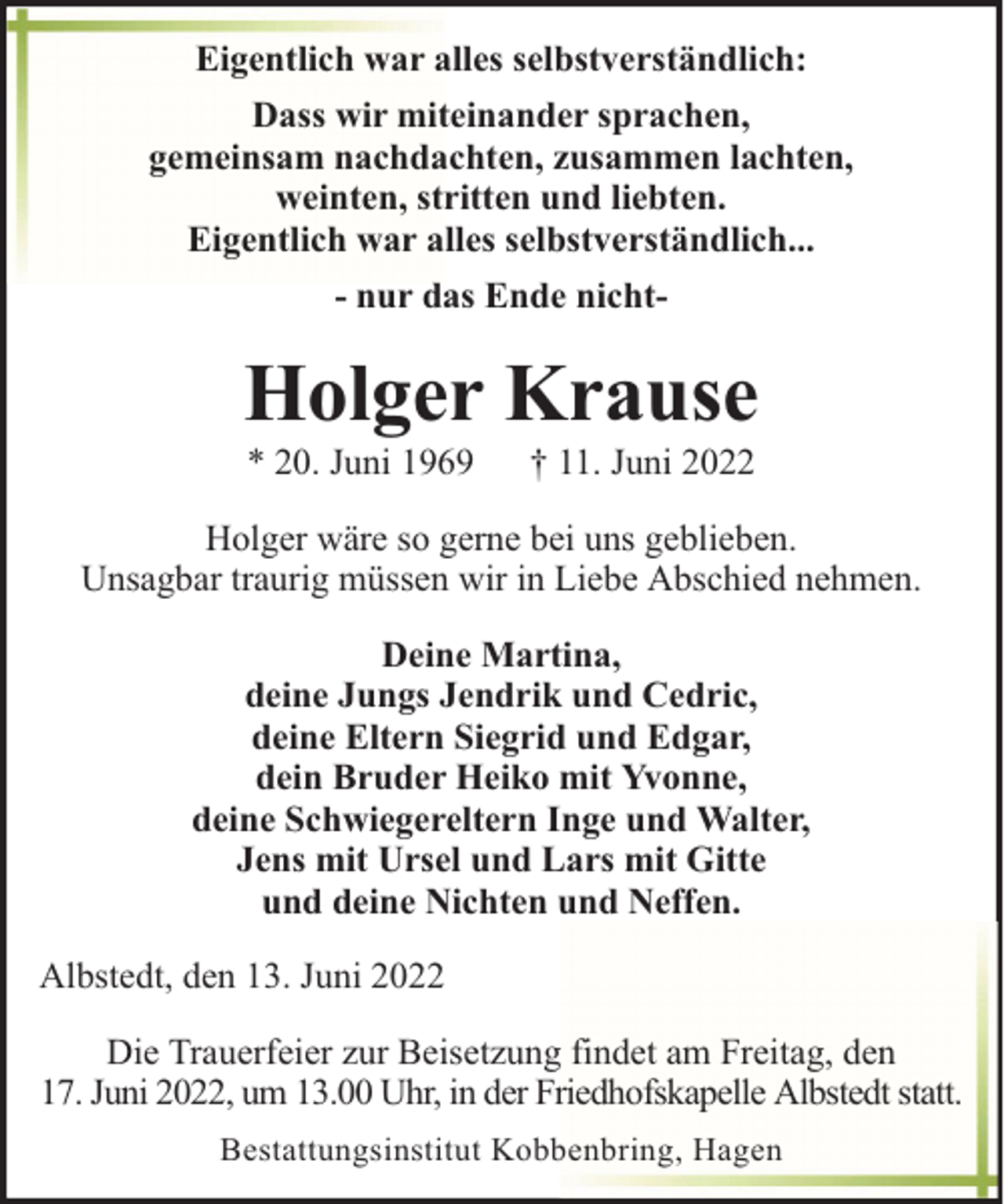 <p>Eigentlich war alles selbstverständlich:<br />Dass wir miteinander sprachen,<br />gemeinsam nachdachten, zusammen lachten,<br />weinten, stritten und liebten.<br />Eigentlich war alles selbstverständlich...<br />- nur das Ende nicht-</p><p>Holger Krause<br />* 20. Juni 1969</p><p>† 11. Juni 2022</p><p>Holger wäre so gerne bei uns geblieben.<br />Unsagbar traurig müssen wir in Liebe Abschied nehmen.<br />Deine Martina,<br />deine Jungs Jendrik und Cedric,<br />deine Eltern Siegrid und Edgar,<br />dein Bruder Heiko mit Yvonne,<br />deine Schwiegereltern Inge und Walter,<br />Jens mit Ursel und Lars mit Gitte<br />und deine Nichten und Neffen.<br />Albstedt, den 13. Juni 2022<br />Die Trauerfeier zur Beisetzung findet am Freitag, den<br />17. Juni 2022, um 13.00 Uhr, in der Friedhofskapelle Albstedt statt.<br />Bestattungsinstitut Kobbenbring, Hagen</p>