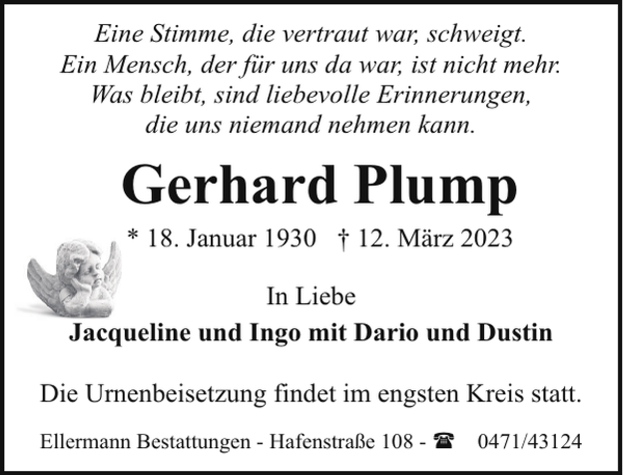 <p>Eine Stimme, die vertraut war, schweigt.<br />Ein Mensch, der für uns da war, ist nicht mehr.<br />Was bleibt, sind liebevolle Erinnerungen,<br />die uns niemand nehmen kann.</p><p>Gerhard Plump<br />* 18. Januar 1930 † 12. März 2023</p><p>In Liebe<br />Jacqueline und Ingo mit Dario und Dustin<br />Die Urnenbeisetzung findet im engsten Kreis statt.<br />Ellermann Bestattungen - Hafenstraße 108 - (</p><p>0471/43124</p>