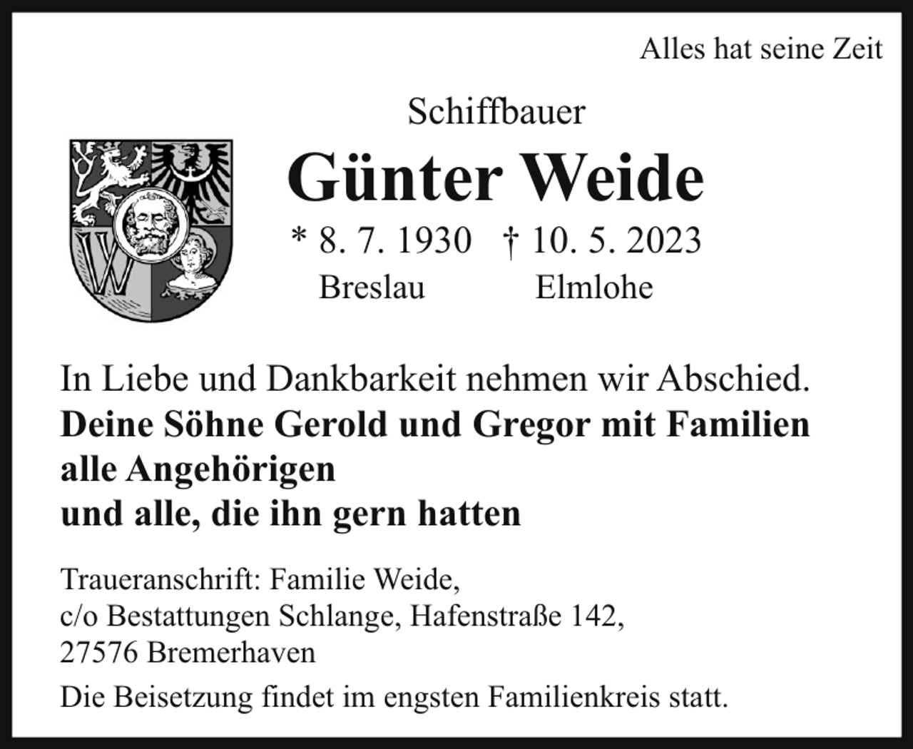<p>Alles hat seine Zeit</p><p>Schiffbauer</p><p>Günter Weide<br />* 8. 7. 1930 † 10. 5. 2023<br />Breslau</p><p>Elmlohe</p><p>In Liebe und Dankbarkeit nehmen wir Abschied.<br />Deine Söhne Gerold und Gregor mit Familien<br />alle Angehörigen<br />und alle, die ihn gern hatten<br />Traueranschrift: Familie Weide,<br />c/o Bestattungen Schlange, Hafenstraße 142,<br />27576 Bremerhaven<br />Die Beisetzung findet im engsten Familienkreis statt.</p>