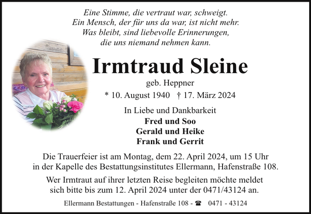 <p>Eine Stimme, die vertraut war, schweigt.<br />Ein Mensch, der für uns da war, ist nicht mehr.<br />Was bleibt, sind liebevolle Erinnerungen,<br />die uns niemand nehmen kann.</p><p>Irmtraud Sleine<br />geb. Heppner<br />* 10. August 1940 † 17. März 2024<br />In Liebe und Dankbarkeit<br />Fred und Soo<br />Gerald und Heike<br />Frank und Gerrit<br />Die Trauerfeier ist am Montag, dem 22. April 2024, um 15 Uhr<br />in der Kapelle des Bestattungsinstitutes Ellermann, Hafenstraße 108.<br />Wer Irmtraut auf ihrer letzten Reise begleiten möchte meldet<br />sich bitte bis zum 12. April 2024 unter der 0471/43124 an.<br />Ellermann Bestattungen - Hafenstraße 108 - ( 0471 - 43124</p>