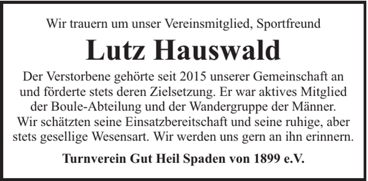 <p>Wir trauern um unser Vereinsmitglied, Sportfreund</p><p>Lutz Hauswald</p><p>Der Verstorbene gehörte seit 2015 unserer Gemeinschaft an<br />und förderte stets deren Zielsetzung. Er war aktives Mitglied<br />der Boule-Abteilung und der Wandergruppe der Männer.<br />Wir schätzten seine Einsatzbereitschaft und seine ruhige, aber<br />stets gesellige Wesensart. Wir werden uns gern an ihn erinnern.<br />Turnverein Gut Heil Spaden von 1899 e.V.</p>