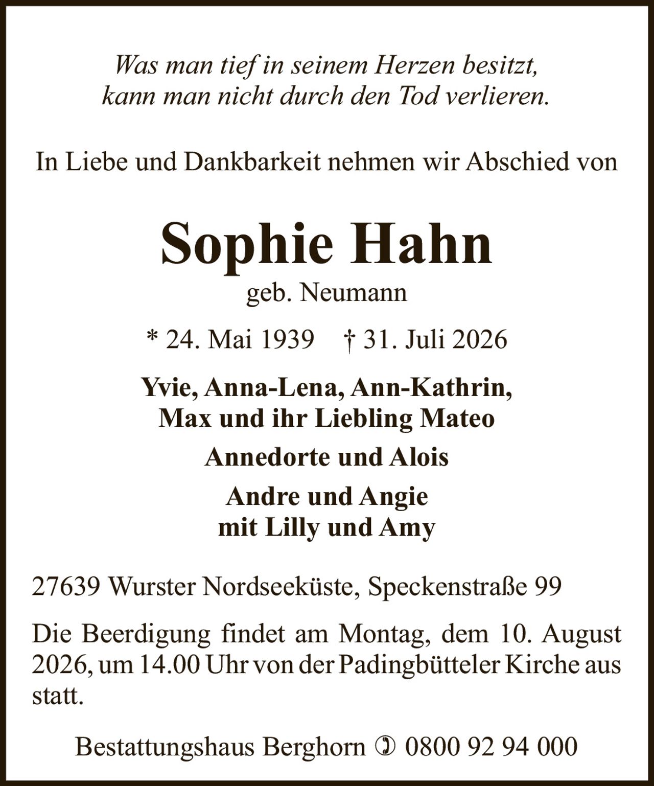 <p><i>Was man tief in seinem Herzen besitzt,<br>kann man nicht durch den Tod verlieren.</i></p><p>In Liebe und Dankbarkeit nehmen wir Abschied von</p><p><strong>Sophie Hahn</strong><br>geb. Neumann<br>* 24. Mai 1939 † 31. Juli 2026</p><p>Yvie, Anna-Lena, Ann-Kathrin,<br>Max und ihr Liebling Mateo<br>Annedorte und Alois<br>Andre und Angie<br>mit Lilly und Amy</p><p>27639 Wurster Nordseeküste, Speckenstraße 99</p><p>Die Beerdigung findet am Montag, dem 10. August 2026, um 14.00 Uhr von der Padingbütteler Kirche aus statt.</p><p>Bestattungshaus Berghorn ☎ 0800 92 94 000</p>