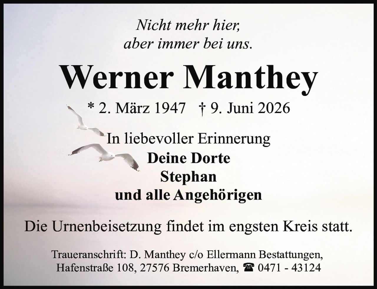 <p><i>Nicht mehr hier, aber immer bei uns.</i></p><p><strong>Werner Manthey</strong></p><p>* 2. März 1947 † 9. Juni 2026</p><p>In liebevoller Erinnerung<br><strong>Deine Dorte<br>Stephan<br>und alle Angehörigen</strong></p><p>Die Urnenbeisetzung findet im engsten Kreis statt.</p><p>Traueranschrift: D. Manthey c/o Ellermann Bestattungen, Hafenstraße 108, 27576 Bremerhaven, ☎ 0471 - 43124</p>