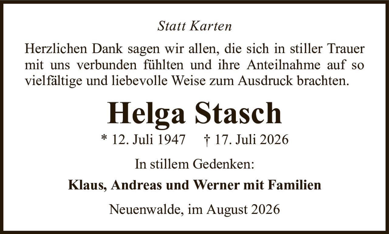 Statt KartenHelga Stasch* 12. Juli 1947†17. Juli 2026In stillem Gedenken:Klaus, Andreas und Werner mit FamilienHerzlichen Dank sagen wir allen, die sich in stiller Trauer mit uns verbunden fühlten und ihre Anteilnahme auf so vielfältige und liebevolle Weise zum Ausdruck brachten.Neuenwalde, im August 2026