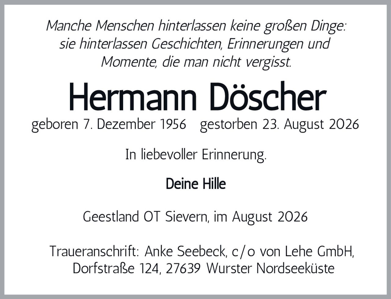 <p><i>Manche Menschen hinterlassen keine großen Dinge: sie hinterlassen Geschichten, Erinnerungen und Momente, die man nicht vergisst.</i></p><p><strong>Hermann Döscher</strong></p><p>geboren 7. Dezember 1956  gestorben 23. August 2026</p><p>In liebevoller Erinnerung.</p><p>Deine Hille</p><p>Geestland OT Sievern, im August 2026</p><p>Traueranschrift: Anke Seebeck, c/o von Lehe GmbH, Dorfstraße 124, 27639 Wurster Nordseeküste</p>