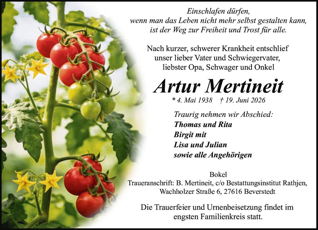 <p><i>Einschlafen dürfen,<br>wenn man das Leben nicht mehr selbst gestalten kann,<br>ist der Weg zur Freiheit und Trost für alle.</i></p><p>Nach kurzer, schwerer Krankheit entschlief<br>unser lieber Vater und Schwiegervater,<br>liebster Opa, Schwager und Onkel</p><p><strong>Artur Mertineit</strong><br>* 4. Mai 1938 † 19. Juni 2026</p><p>Traurig nehmen wir Abschied:<br><strong>Thomas und Rita<br>Birgit mit<br>Lisa und Julian<br>sowie alle Angehörigen</strong></p><p>Bokel<br>Traueranschrift: B. Mertineit, c/o Bestattungsinstitut Rathjen,<br>Wachholzer Straße 6, 27616 Beverstedt</p><p>Die Trauerfeier und Urnenbeisetzung findet im<br>engsten Familienkreis statt.</p>