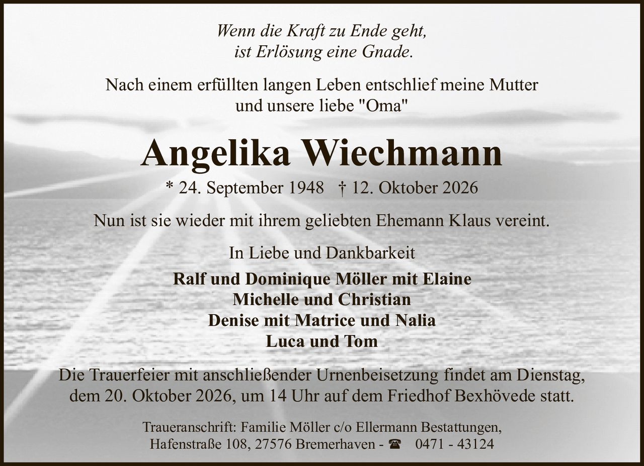 <p><i>Wenn die Kraft zu Ende geht,<br>ist Erlösung eine Gnade.</i></p><p>Nach einem erfüllten langen Leben entschlief meine Mutter und unsere liebe "Oma"</p><p><strong>Angelika Wiechmann</strong><br>* 24. September 1948 † 12. Oktober 2026</p><p>Nun ist sie wieder mit ihrem geliebten Ehemann Klaus vereint.</p><p><i>In Liebe und Dankbarkeit</i></p><p><strong>Ralf und Dominique Möller mit Elaine<br>Michelle und Christian<br>Denise mit Matrice und Nalia<br>Luca und Tom</strong></p><p>Die Trauerfeier mit anschließender Urnenbeisetzung findet am Dienstag, dem 20. Oktober 2026, um 14 Uhr auf dem Friedhof Bexhövede statt.</p><p>Traueranschrift: Familie Möller c/o Ellermann Bestattungen, Hafenstraße 108, 27576 Bremerhaven - ☎ 0471 - 43124</p>