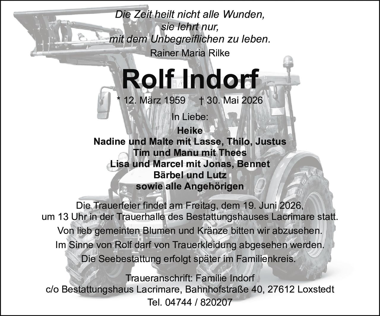 <p><i>Die Zeit heilt nicht alle Wunden,<br>sie lehrt nur,<br>mit dem Unbegreiflichen zu leben.<br>Rainer Maria Rilke</i></p>

<p><strong>Rolf Indorf</strong><br>* 12. März 1959 † 30. Mai 2026</p>

<p>In Liebe:<br>Heike<br>Nadine und Malte mit Lasse, Thilo, Justus<br>Tim und Manu mit Thees<br>Lisa und Marcel mit Jonas, Bennet<br>Bärbel und Lutz<br>sowie alle Angehörigen</p>

<p>Die Trauerfeier findet am Freitag, dem 19. Juni 2026,<br>um 13 Uhr in der Trauerhalle des Bestattungshauses Lacrimare statt.</p>

<p>Von lieb gemeinten Blumen und Kränze bitten wir abzusehen.<br>Im Sinne von Rolf darf von Trauerkleidung abgesehen werden.</p>

<p>Die Seebestattung erfolgt später im Familienkreis.</p>

<p>Traueranschrift: Familie Indorf<br>c/o Bestattungshaus Lacrimare, Bahnhofstraße 40, 27612 Loxstedt<br>Tel. 04744 / 820207</p>