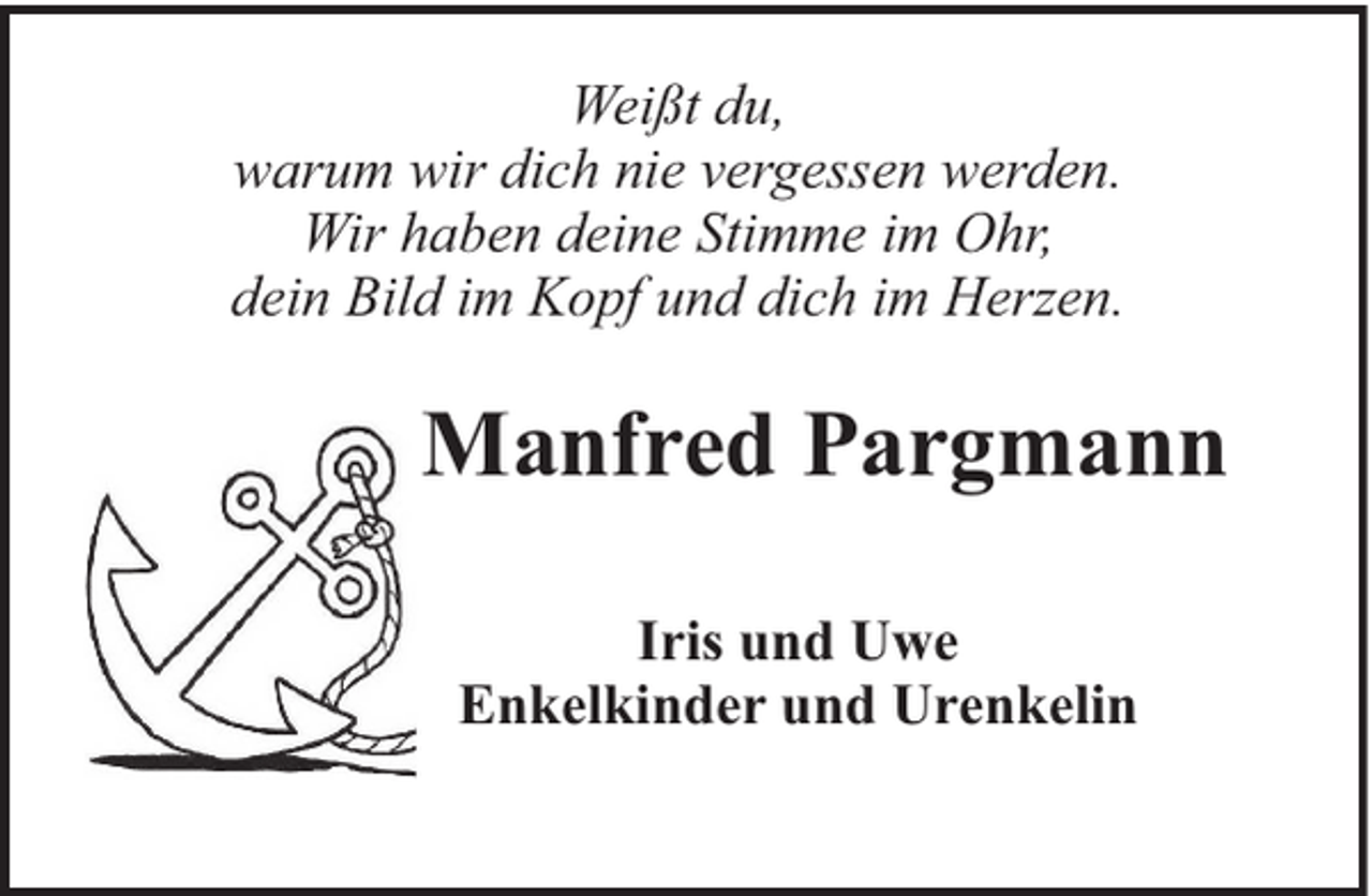 <p>Weißt du,<br />warum wir dich nie vergessen werden.<br />Wir haben deine Stimme im Ohr,<br />dein Bild im Kopf und dich im Herzen.</p><p>Manfred Pargmann<br />Iris und Uwe<br />Enkelkinder und Urenkelin</p>