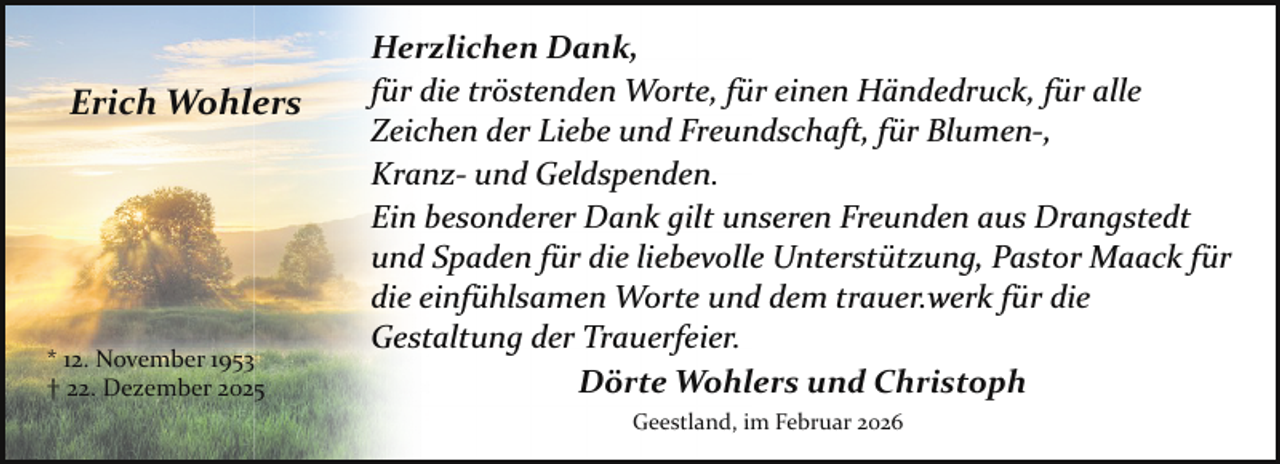 <p>Erich Wohlers</p><p>* 12. November 1953<br />† 22. Dezember 2025</p><p>Herzlichen Dank,<br />für die tröstenden Worte, für einen Händedruck, für alle<br />Zeichen der Liebe und Freundschaft, für Blumen­,<br />Kranz­ und Geldspenden.<br />Ein besonderer Dank gilt unseren Freunden aus Drangstedt<br />und Spaden für die liebevolle Unterstützung, Pastor Maack für<br />die einfühlsamen Worte und dem trauer.werk für die<br />Gestaltung der Trauerfeier.<br />Dörte Wohlers und Christoph<br />Geestland, im Februar 2026</p>