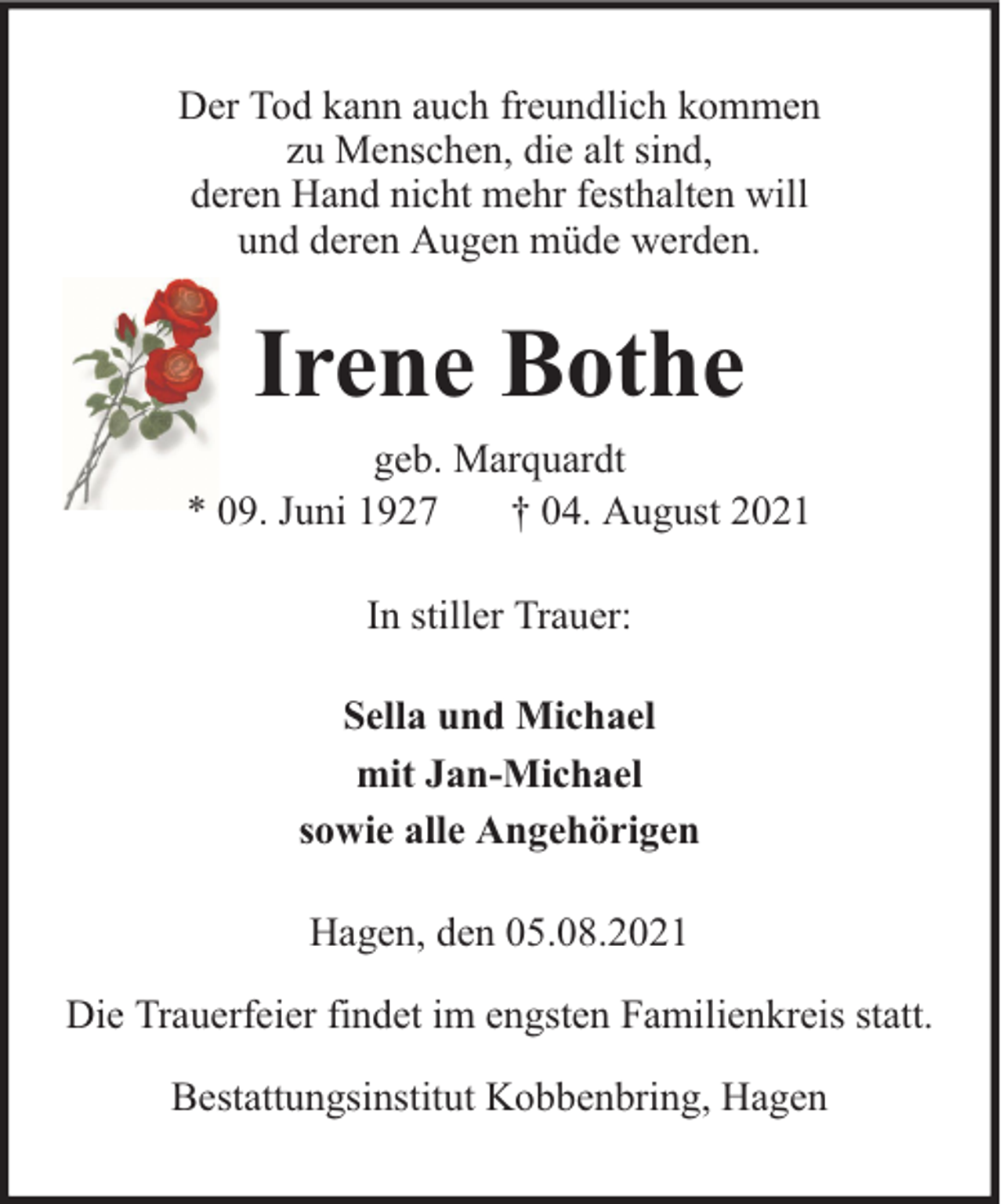 <p>Der Tod kann auch freundlich kommen<br />zu Menschen, die alt sind,<br />deren Hand nicht mehr festhalten will<br />und deren Augen müde werden.</p><p>Irene Bothe<br />geb. Marquardt<br />* 09. Juni 1927<br />† 04. August 2021<br />In stiller Trauer:<br />Sella und Michael<br />mit Jan-Michael<br />sowie alle Angehörigen<br />Hagen, den 05.08.2021<br />Die Trauerfeier findet im engsten Familienkreis statt.<br />Bestattungsinstitut Kobbenbring, Hagen</p>