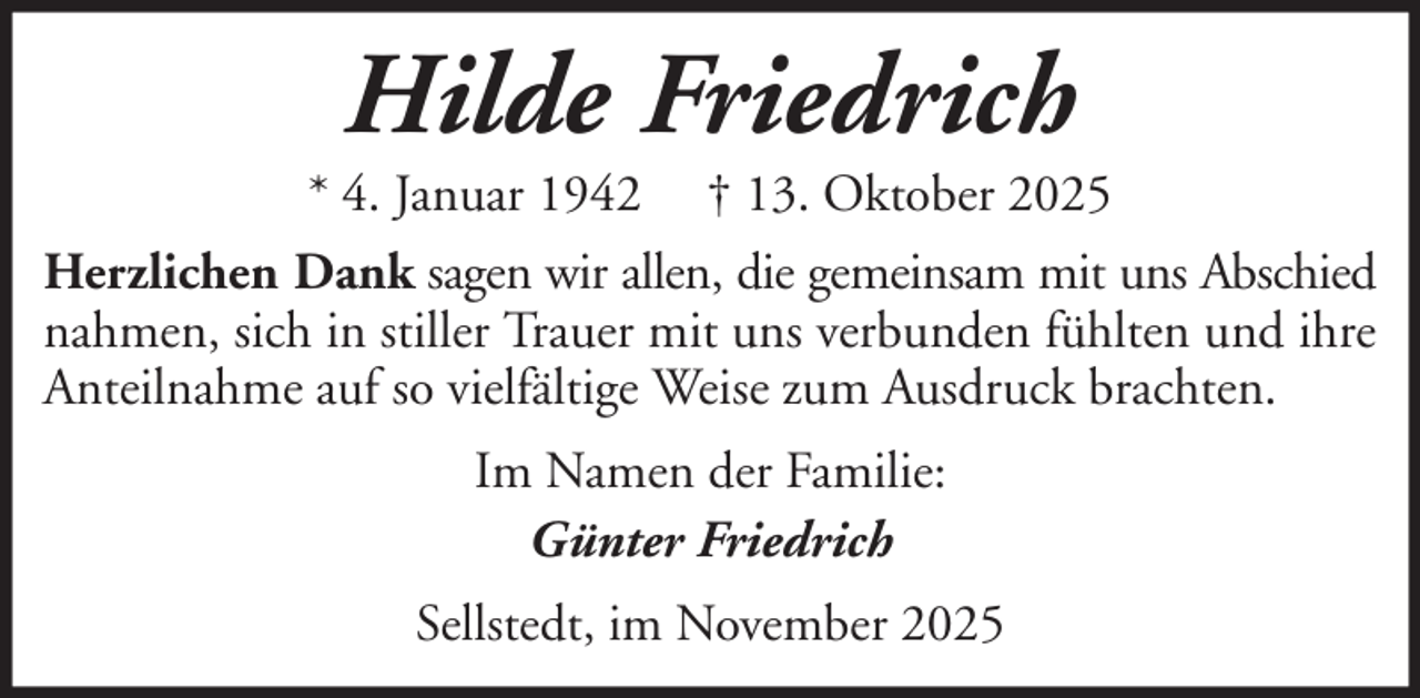 <p>Hilde Friedrich<br />* 4. Januar 1942 † 13. Oktober 2025<br />Herzlichen Dank sagen wir allen, die gemeinsam mit uns Abschied<br />nahmen, sich in stiller Trauer mit uns verbunden fühlten und ihre<br />Anteilnahme auf so vielfältige Weise zum Ausdruck brachten.<br />Im Namen der Familie:<br />Günter Friedrich<br />Sellstedt, im November 2025</p>