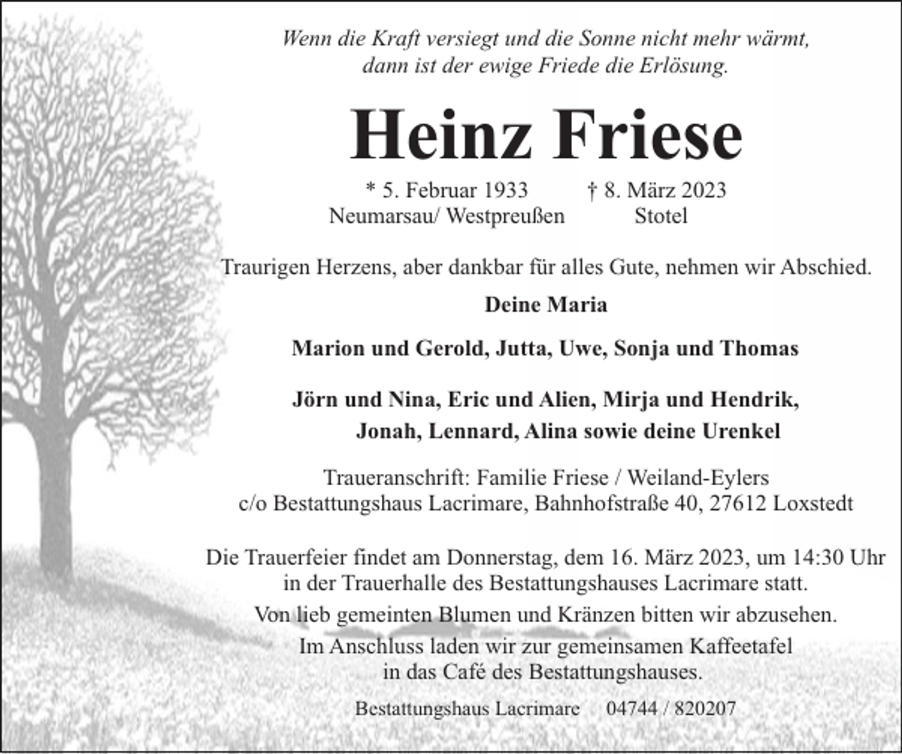 <p>Wenn die Kraft versiegt und die Sonne nicht mehr wärmt,<br />dann ist der ewige Friede die Erlösung.</p><p>Heinz Friese</p><p>* 5. Februar 1933<br />† 8. März 2023<br />Neumarsau/ Westpreußen<br />Stotel</p><p>Traurigen Herzens, aber dankbar für alles Gute, nehmen wir Abschied.<br />Deine Maria<br />Marion und Gerold, Jutta, Uwe, Sonja und Thomas<br />Jörn und Nina, Eric und Alien, Mirja und Hendrik,<br />Jonah, Lennard, Alina sowie deine Urenkel<br />Traueranschrift: Familie Friese / Weiland-Eylers<br />c/o Bestattungshaus Lacrimare, Bahnhofstraße 40, 27612 Loxstedt<br />Die Trauerfeier findet am Donnerstag, dem 16. März 2023, um 14:30 Uhr<br />in der Trauerhalle des Bestattungshauses Lacrimare statt.<br />Von lieb gemeinten Blumen und Kränzen bitten wir abzusehen.<br />Im Anschluss laden wir zur gemeinsamen Kaffeetafel<br />in das Café des Bestattungshauses.<br />Bestattungshaus Lacrimare</p><p>04744 / 820207</p>