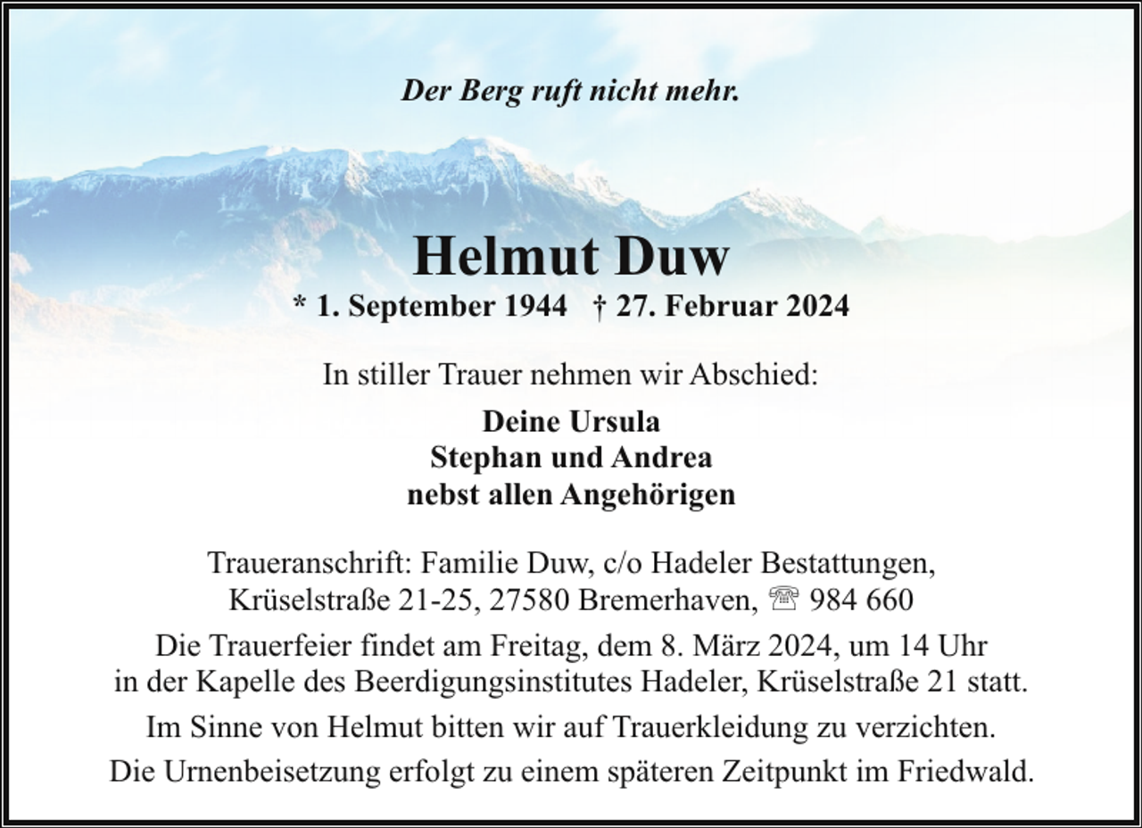 <p>Der Berg ruft nicht mehr.</p><p>Helmut Duw</p><p>* 1. September 1944 † 27. Februar 2024<br />In stiller Trauer nehmen wir Abschied:<br />Deine Ursula<br />Stephan und Andrea<br />nebst allen Angehörigen<br />Traueranschrift: Familie Duw, c/o Hadeler Bestattungen,<br />Krüselstraße 21-25, 27580 Bremerhaven, ' 984 660<br />Die Trauerfeier findet am Freitag, dem 8. März 2024, um 14 Uhr<br />in der Kapelle des Beerdigungsinstitutes Hadeler, Krüselstraße 21 statt.<br />Im Sinne von Helmut bitten wir auf Trauerkleidung zu verzichten.<br />Die Urnenbeisetzung erfolgt zu einem späteren Zeitpunkt im Friedwald.</p>