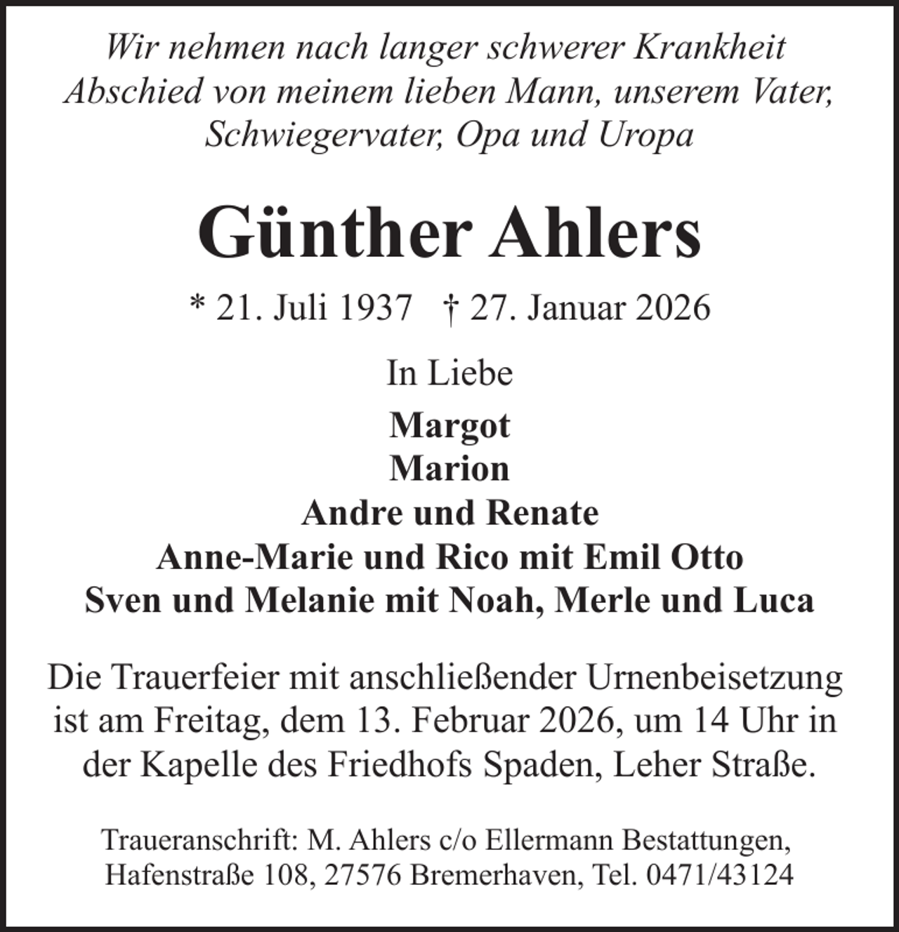 <p>Wir nehmen nach langer schwerer Krankheit<br />Abschied von meinem lieben Mann, unserem Vater,<br />Schwiegervater, Opa und Uropa</p><p>Günther Ahlers<br />* 21. Juli 1937 † 27. Januar 2026<br />In Liebe<br />Margot<br />Marion<br />Andre und Renate<br />Anne-Marie und Rico mit Emil Otto<br />Sven und Melanie mit Noah, Merle und Luca<br />Die Trauerfeier mit anschließender Urnenbeisetzung<br />ist am Freitag, dem 13. Februar 2026, um 14 Uhr in<br />der Kapelle des Friedhofs Spaden, Leher Straße.<br />Traueranschrift: M. Ahlers c/o Ellermann Bestattungen,<br />Hafenstraße 108, 27576 Bremerhaven, Tel. 0471/43124</p>