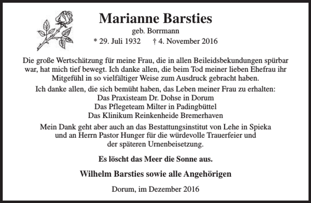 <p>Marianne Barsties</p><p>geb. Borrmann<br />* 29. Juli 1932<br />† 4. November 2016<br />Die große Wertschätzung für meine Frau, die in allen Beileidsbekundungen spürbar<br />war, hat mich tief bewegt. Ich danke allen, die beim Tod meiner lieben Ehefrau ihr<br />Mitgefühl in so vielfältiger Weise zum Ausdruck gebracht haben.<br />Ich danke allen, die sich bemüht haben, das Leben meiner Frau zu erhalten:<br />Das Praxisteam Dr. Dohse in Dorum<br />Das Pflegeteam Milter in Padingbüttel<br />Das Klinikum Reinkenheide Bremerhaven<br />Mein Dank geht aber auch an das Bestattungsinstitut von Lehe in Spieka<br />und an Herrn Pastor Hunger für die würdevolle Trauerfeier und<br />der späteren Urnenbeisetzung.<br />Es löscht das Meer die Sonne aus.</p><p>Wilhelm Barsties sowie alle Angehörigen<br />Dorum, im Dezember 2016</p>