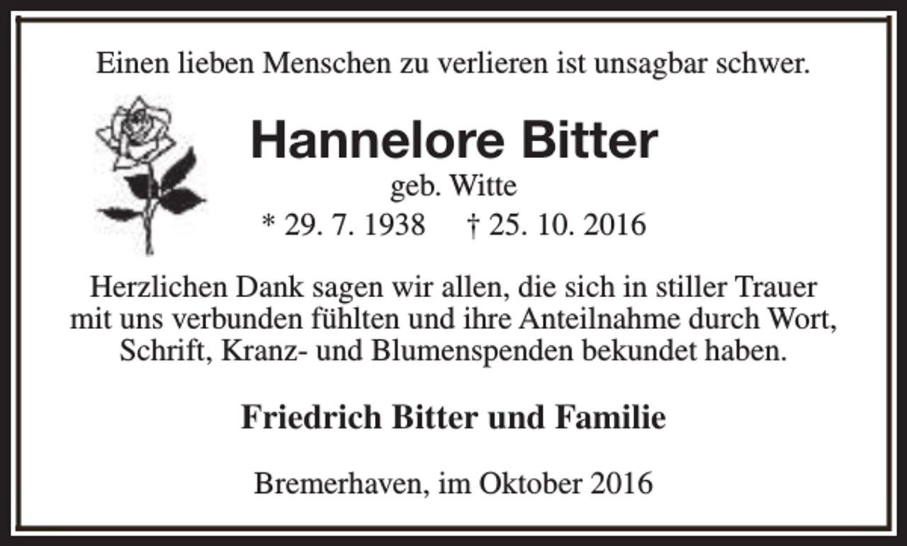 <p>Einen lieben Menschen zu verlieren ist unsagbar schwer.</p><p>Hannelore Bitter<br />geb. Witte<br />* 29. 7. 1938 † 25. 10. 2016</p><p>Herzlichen Dank sagen wir allen, die sich in stiller Trauer<br />mit uns verbunden fühlten und ihre Anteilnahme durch Wort,<br />Schrift, Kranz- und Blumenspenden bekundet haben.</p><p>Friedrich Bitter und Familie<br />Bremerhaven, im Oktober 2016</p>