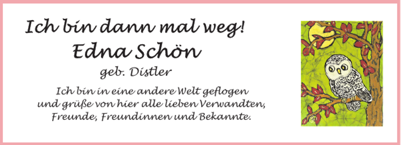 <p>geb. Distler<br />Ich bin in eine andere Welt geflogen<br />und grüße von hier alle lieben Verwandten,<br />Freunde, Freundinnen und Bekannte.</p>
