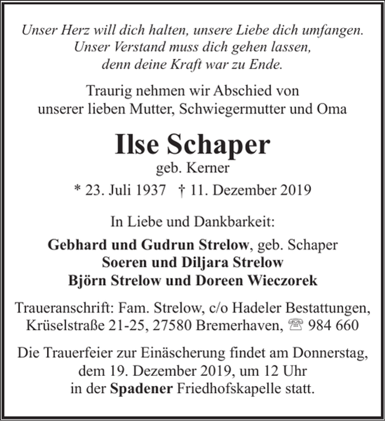 <p>Unser Herz will dich halten, unsere Liebe dich umfangen.<br />Unser Verstand muss dich gehen lassen,<br />denn deine Kraft war zu Ende.</p><p>Traurig nehmen wir Abschied von<br />unserer lieben Mutter, Schwiegermutter und Oma</p><p>Ilse Schaper</p><p>geb. Kerner<br />* 23. Juli 1937 † 11. Dezember 2019<br />In Liebe und Dankbarkeit:<br />Gebhard und Gudrun Strelow, geb. Schaper<br />Soeren und Diljara Strelow<br />Björn Strelow und Doreen Wieczorek<br />Traueranschrift: Fam. Strelow, c/o Hadeler Bestattungen,<br />Krüselstraße 21-25, 27580 Bremerhaven, ' 984 660<br />Die Trauerfeier zur Einäscherung findet am Donnerstag,<br />dem 19. Dezember 2019, um 12 Uhr<br />in der Spadener Friedhofskapelle statt.</p>