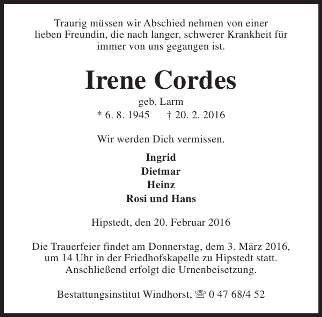 <p>Traurig müssen wir Abschied nehmen von einer<br />lieben Freundin, die nach langer, schwerer Krankheit für<br />immer von uns gegangen ist.</p><p>Irene Cordes<br />geb. Larm<br />* 6. 8. 1945<br />† 20. 2. 2016<br />Wir werden Dich vermissen.<br />Ingrid<br />Dietmar<br />Heinz<br />Rosi und Hans<br />Hipstedt, den 20. Februar 2016<br />Die Trauerfeier findet am Donnerstag, dem 3. März 2016,<br />um 14 Uhr in der Friedhofskapelle zu Hipstedt statt.<br />Anschließend erfolgt die Urnenbeisetzung.<br />Bestattungsinstitut Windhorst, s 0 47 68/4 52</p>