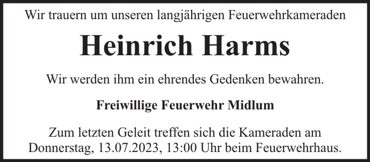 <p>Wir trauern um unseren langjährigen Feuerwehrkameraden</p><p>Heinrich Harms<br />Wir werden ihm ein ehrendes Gedenken bewahren.<br />Freiwillige Feuerwehr Midlum<br />Zum letzten Geleit treffen sich die Kameraden am<br />Donnerstag, 13.07.2023, 13:00 Uhr beim Feuerwehrhaus.</p>