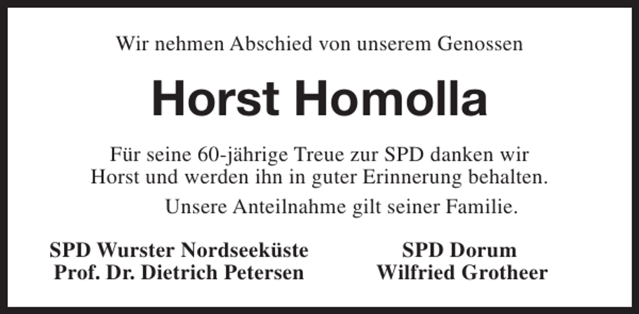 <p>Wir nehmen Abschied von unserem Genossen</p><p>Horst Homolla<br />Für seine 60-jährige Treue zur SPD danken wir<br />Horst und werden ihn in guter Erinnerung behalten.<br />Unsere Anteilnahme gilt seiner Familie.<br />SPD Wurster Nordseeküste<br />Prof. Dr. Dietrich Petersen</p><p>SPD Dorum<br />Wilfried Grotheer</p>