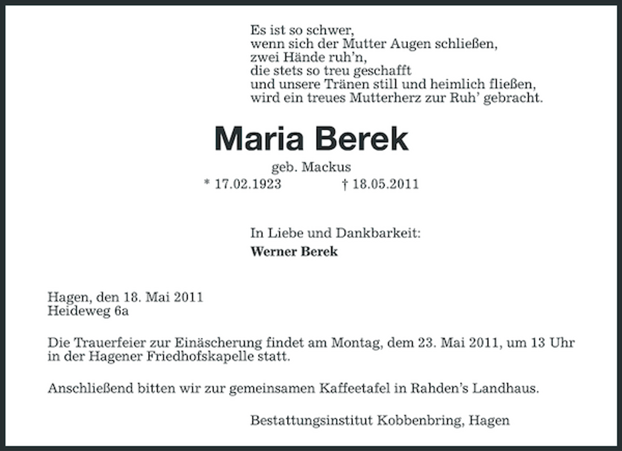 <p>Es ist so schwer, wenn sich der Mutter Augen schließen, zwei Hände ruh’n, die stets so treu geschafft und unsere Tränen still und heimlich fließen, wird ein treues Mutterherz zur Ruh’ gebracht.</p><p>Maria Berek<br />geb. Mackus * 17.02.1923 † 18.05.2011 In Liebe und Dankbarkeit: Werner Berek Hagen, den 18. Mai 2011 Heideweg 6a Die Trauerfeier zur Einäscherung findet am Montag, dem 23. Mai 2011, um 13 Uhr in der Hagener Friedhofskapelle statt. Anschließend bitten wir zur gemeinsamen Kaffeetafel in Rahden’s Landhaus. Bestattungsinstitut Kobbenbring, Hagen</p>