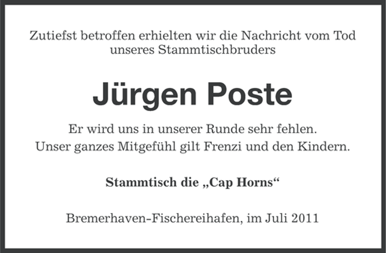 <p>Zutiefst betroffen erhielten wir die Nachricht vom Tod<br />unseres Stammtischbruders</p><p>Jürgen Poste<br />Er wird uns in unserer Runde sehr fehlen.<br />Unser ganzes Mitgefühl gilt Frenzi und den Kindern.<br />Stammtisch die „Cap Horns“<br />Bremerhaven-Fischereihafen, im Juli 2011</p>