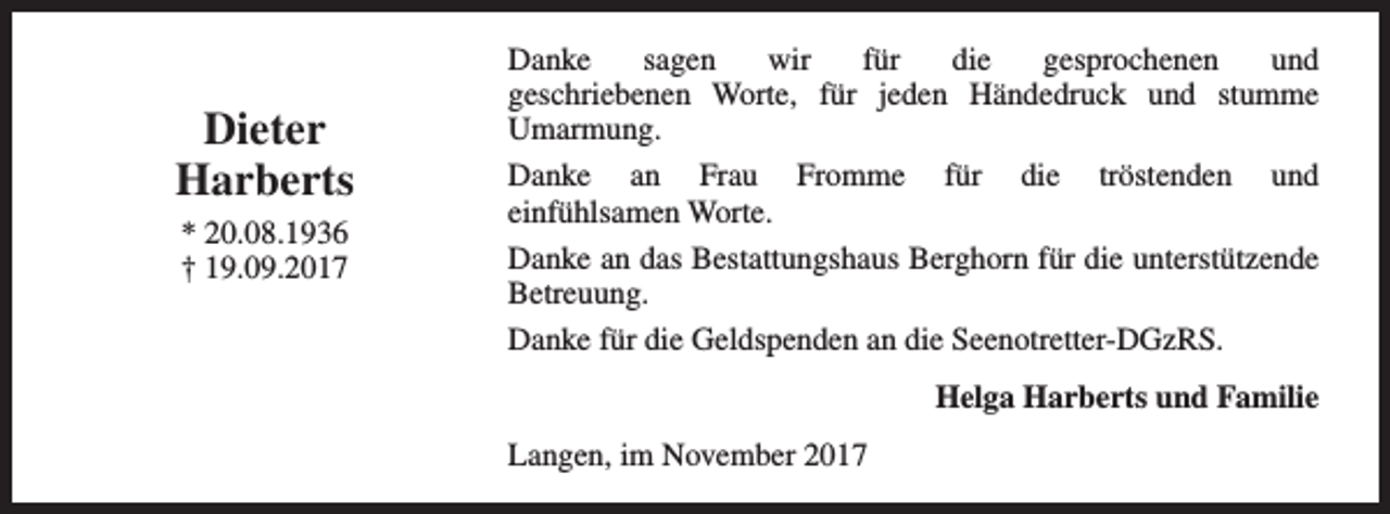 <p>Dieter<br />Harberts<br />* 20.08.1936<br />† 19.09.2017</p><p>Danke<br />sagen<br />wir<br />für<br />die<br />gesprochenen<br />und<br />geschriebenen Worte, für jeden Händedruck und stumme<br />Umarmung.<br />Danke an Frau Fromme für die tröstenden und<br />einfühlsamen Worte.<br />Danke an das Bestattungshaus Berghorn für die unterstützende<br />Betreuung.<br />Danke für die Geldspenden an die Seenotretter-DGzRS.<br />Helga Harberts und Familie<br />Langen, im November 2017</p>