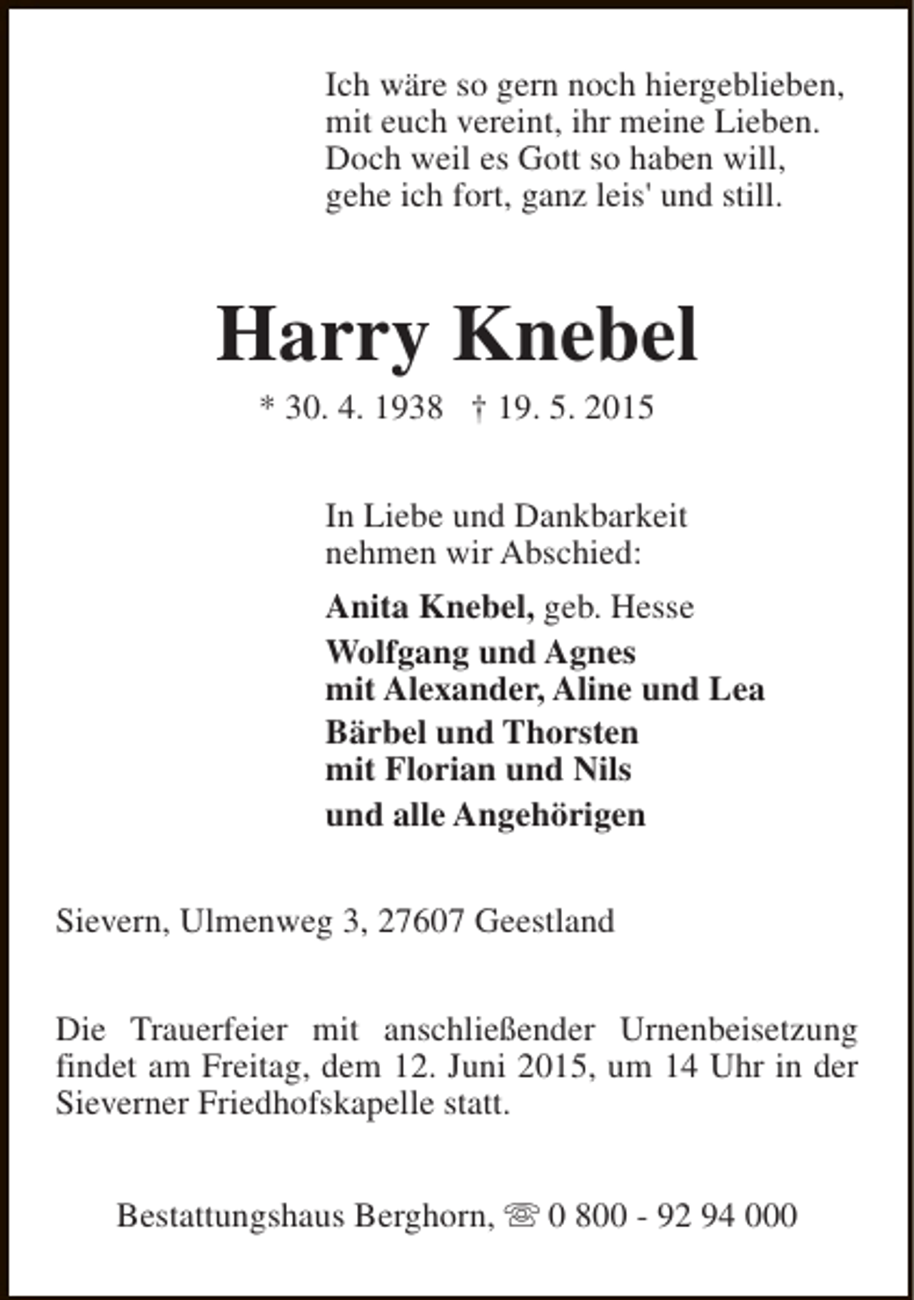 <p>Ich wäre so gern noch hiergeblieben,<br />mit euch vereint, ihr meine Lieben.<br />Doch weil es Gott so haben will,<br />gehe ich fort, ganz leis' und still.</p><p>Harry Knebel<br />* 30. 4. 1938 † 19. 5. 2015</p><p>In Liebe und Dankbarkeit<br />nehmen wir Abschied:<br />Anita Knebel, geb. Hesse<br />Wolfgang und Agnes<br />mit Alexander, Aline und Lea<br />Bärbel und Thorsten<br />mit Florian und Nils<br />und alle Angehörigen<br />Sievern, Ulmenweg 3, 27607 Geestland<br />Die Trauerfeier mit anschließender Urnenbeisetzung<br />findet am Freitag, dem 12. Juni 2015, um 14 Uhr in der<br />Sieverner Friedhofskapelle statt.<br />Bestattungshaus Berghorn, s 0 800 - 92 94 000</p>