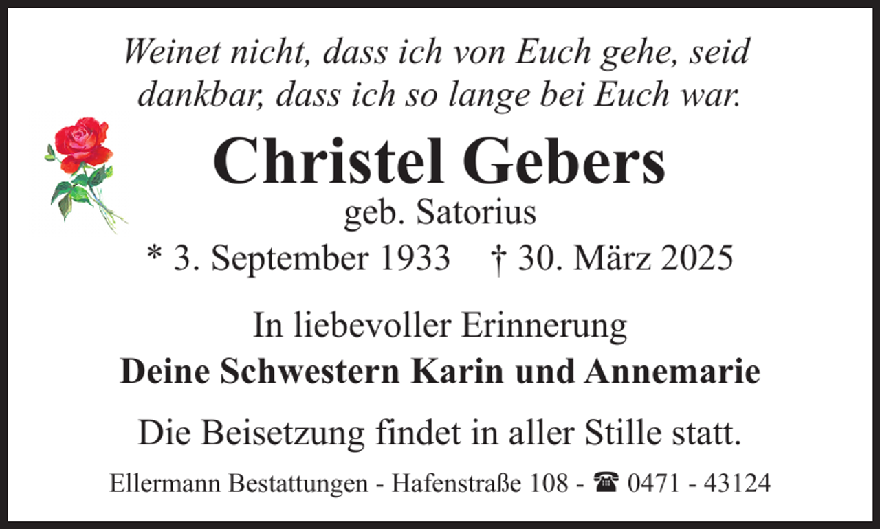 <p>Weinet nicht, dass ich von Euch gehe, seid<br />dankbar, dass ich so lange bei Euch war.</p><p>Christel Gebers</p><p>geb. Satorius<br />* 3. September 1933 † 30. März 2025<br />In liebevoller Erinnerung<br />Deine Schwestern Karin und Annemarie<br />Die Beisetzung findet in aller Stille statt.<br />Ellermann Bestattungen - Hafenstraße 108 - ( 0471 - 43124</p>