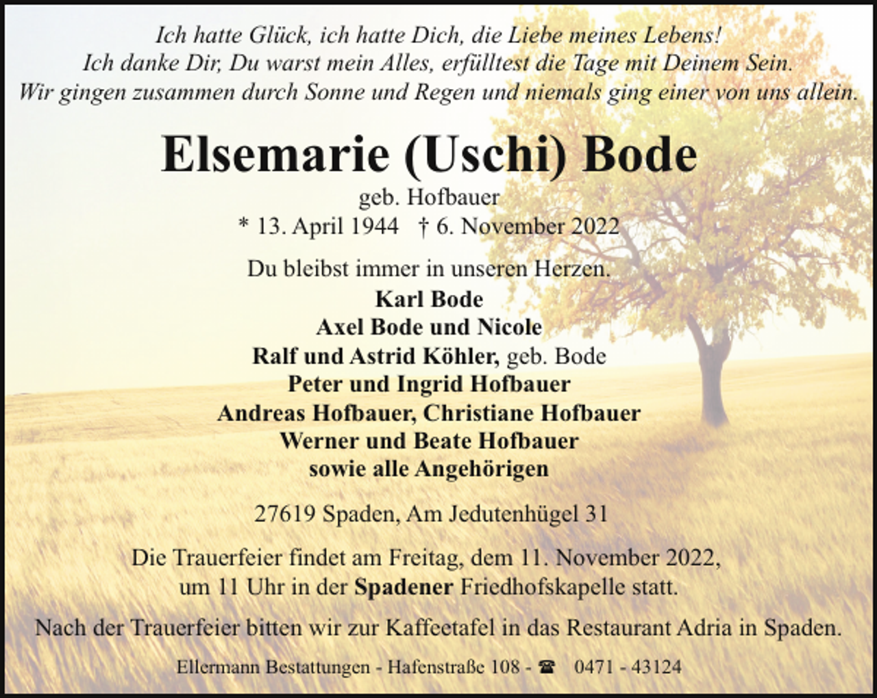 <p>Ich hatte Glück, ich hatte Dich, die Liebe meines Lebens!<br />Ich danke Dir, Du warst mein Alles, erfülltest die Tage mit Deinem Sein.<br />Wir gingen zusammen durch Sonne und Regen und niemals ging einer von uns allein.</p><p>Elsemarie (Uschi) Bode<br />geb. Hofbauer<br />* 13. April 1944 † 6. November 2022</p><p>Du bleibst immer in unseren Herzen.<br />Karl Bode<br />Axel Bode und Nicole<br />Ralf und Astrid Köhler, geb. Bode<br />Peter und Ingrid Hofbauer<br />Andreas Hofbauer, Christiane Hofbauer<br />Werner und Beate Hofbauer<br />sowie alle Angehörigen<br />27619 Spaden, Am Jedutenhügel 31<br />Die Trauerfeier findet am Freitag, dem 11. November 2022,<br />um 11 Uhr in der Spadener Friedhofskapelle statt.<br />Nach der Trauerfeier bitten wir zur Kaffeetafel in das Restaurant Adria in Spaden.<br />Ellermann Bestattungen - Hafenstraße 108 - ( 0471 - 43124</p>