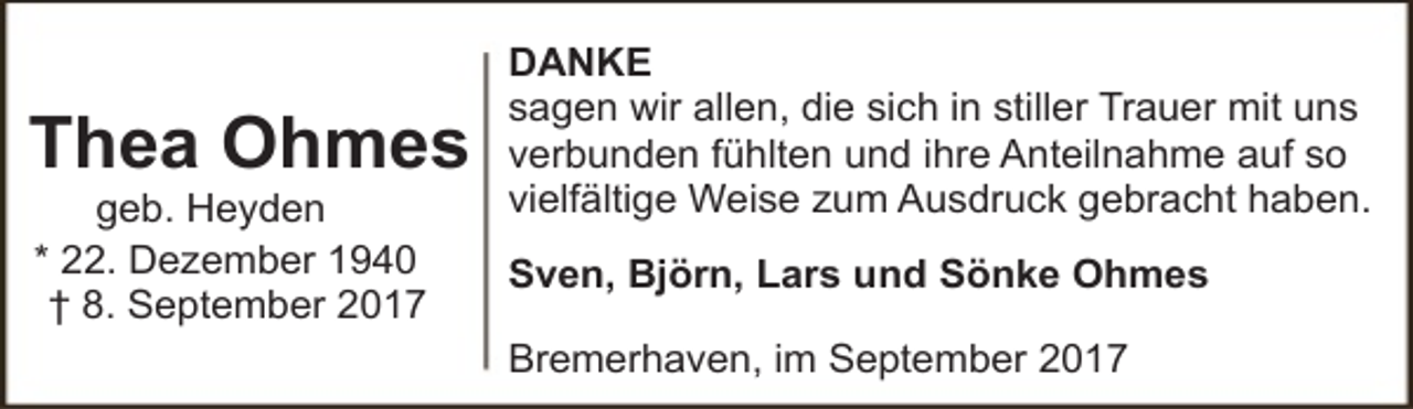<p>Thea Ohmes<br />geb. Heyden<br />* 22. Dezember 1940<br />† 8. September 2017</p><p>DANKE<br />sagen wir allen, die sich in stiller Trauer mit uns<br />verbunden fühlten und ihre Anteilnahme auf so<br />vielfältige Weise zum Ausdruck gebracht haben.<br />Sven, Björn, Lars und Sönke Ohmes<br />Bremerhaven, im September 2017</p>