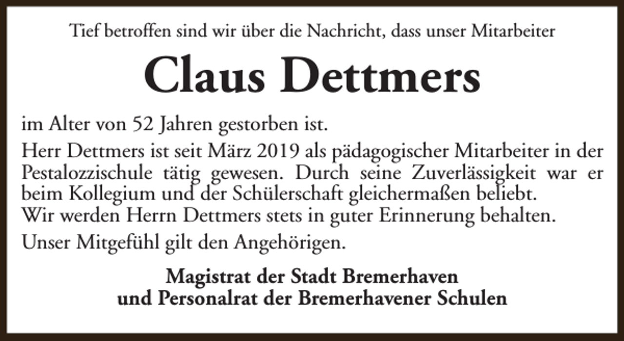 <p>Tief betroffen sind wir über die Nachricht, dass unser Mitarbeiter</p><p>Claus Dettmers</p><p>im Alter von 52 Jahren gestorben ist.<br />Herr Dettmers ist seit März 2019 als pädagogischer Mitarbeiter in der<br />Pestalozzischule tätig gewesen. Durch seine Zuverlässigkeit war er<br />beim Kollegium und der Schülerschaft gleichermaßen beliebt.<br />Wir werden Herrn Dettmers stets in guter Erinnerung behalten.<br />Unser Mitgefühl gilt den Angehörigen.<br />Magistrat der Stadt Bremerhaven<br />und Personalrat der Bremerhavener Schulen</p>