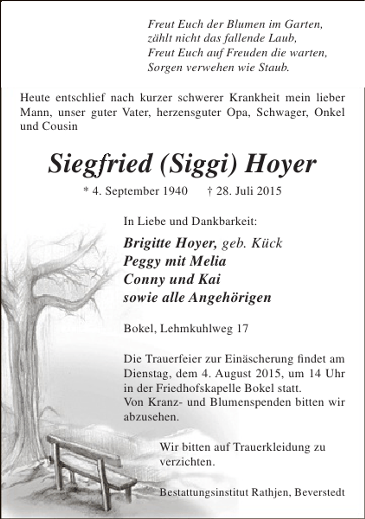 <p>Freut Euch der Blumen im Garten,<br />zählt nicht das fallende Laub,<br />Freut Euch auf Freuden die warten,<br />Sorgen verwehen wie Staub.<br />Heute entschlief nach kurzer schwerer Krankheit mein lieber<br />Mann, unser guter Vater, herzensguter Opa, Schwager, Onkel<br />und Cousin</p>
<p>Siegfried (Siggi) Hoyer<br />gf<br />* 4. September 1940</p>
<p>† 28. Juli 2015</p>
<p>In Liebe und Dankbarkeit:</p>
<p>Brigitte Hoyer, geb. Kück<br />Peggy mit Melia<br />Conny und Kai<br />sowie alle Angehörigen<br />Bokel, Lehmkuhlweg 17<br />Die Trauerfeier zur Einäscherung findet am<br />Dienstag, dem 4. August 2015, um 14 Uhr<br />in der Friedhofskapelle Bokel statt.<br />Von Kranz- und Blumenspenden bitten wir<br />abzusehen.<br />Wir bitten auf Trauerkleidung zu<br />verzichten.<br />Bestattungsinstitut Rathjen, Beverstedt</p>