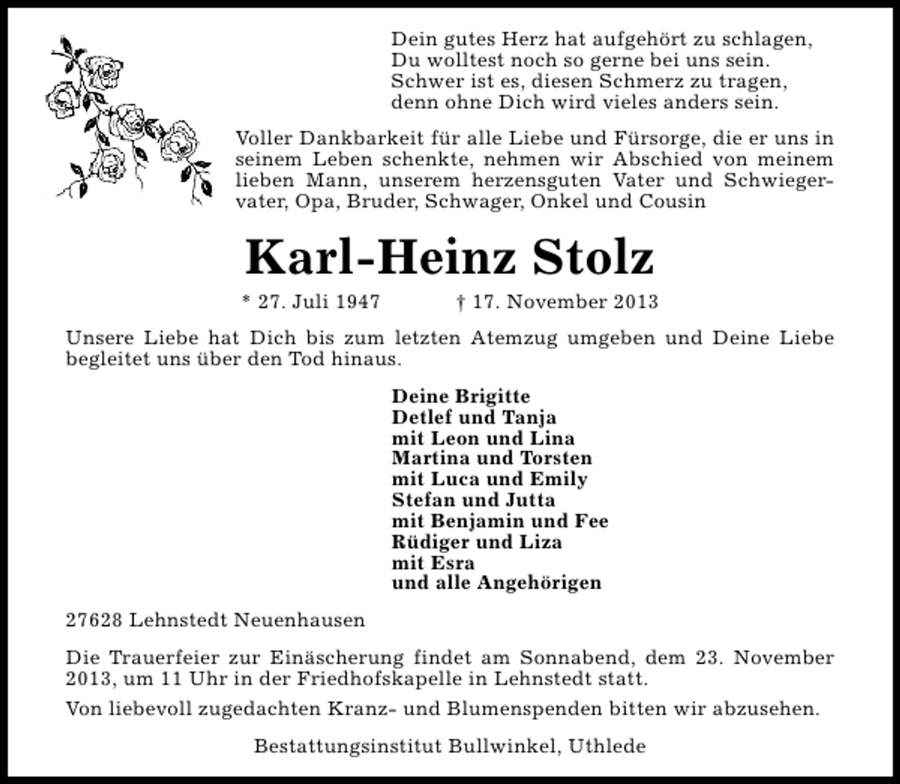 <p>Dein gutes Herz hat aufgehört zu schlagen,<br />Du wolltest noch so gerne bei uns sein.<br />Schwer ist es, diesen Schmerz zu tragen,<br />denn ohne Dich wird vieles anders sein.<br />Voller Dankbarkeit für alle Liebe und Fürsorge, die er uns in<br />seinem Leben schenkte, nehmen wir Abschied von meinem<br />lieben Mann, unserem herzensguten Vater und Schwiegervater, Opa, Bruder, Schwager, Onkel und Cousin</p><p>Karl-Heinz Stolz</p><p>* 27. Juli 1947</p><p>† 17. November 2013</p><p>Unsere Liebe hat Dich bis zum letzten Atemzug umgeben und Deine Liebe<br />begleitet uns über den Tod hinaus.<br />Deine Brigitte<br />Detlef und Tanja<br />mit Leon und Lina<br />Martina und Torsten<br />mit Luca und Emily<br />Stefan und Jutta<br />mit Benjamin und Fee<br />Rüdiger und Liza<br />mit Esra<br />und alle Angehörigen<br />27628 Lehnstedt Neuenhausen<br />Die Trauerfeier zur Einäscherung findet am Sonnabend, dem 23. November<br />2013, um 11 Uhr in der Friedhofskapelle in Lehnstedt statt.<br />Von liebevoll zugedachten Kranz- und Blumenspenden bitten wir abzusehen.<br />Bestattungsinstitut Bullwinkel, Uthlede</p>