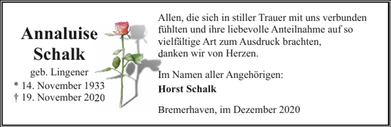 <p>Annaluisee<br />Schalk</p><p>geb. Lingener<br />* 14. November 1933<br />† 19. November 2020</p><p>Allen, die sich in stiller Trauer mit uns verbunden<br />fühlten und ihre liebevolle Anteilnahme auf so<br />fü<br />vvielfältige Art zum Ausdruck brachten,<br />ddanken wir von Herzen.<br />Im<br />m Namen aller Angehörigen:<br />Horst Schalk<br />H<br />Bremerhaven, im Dezember 2020<br />B</p>