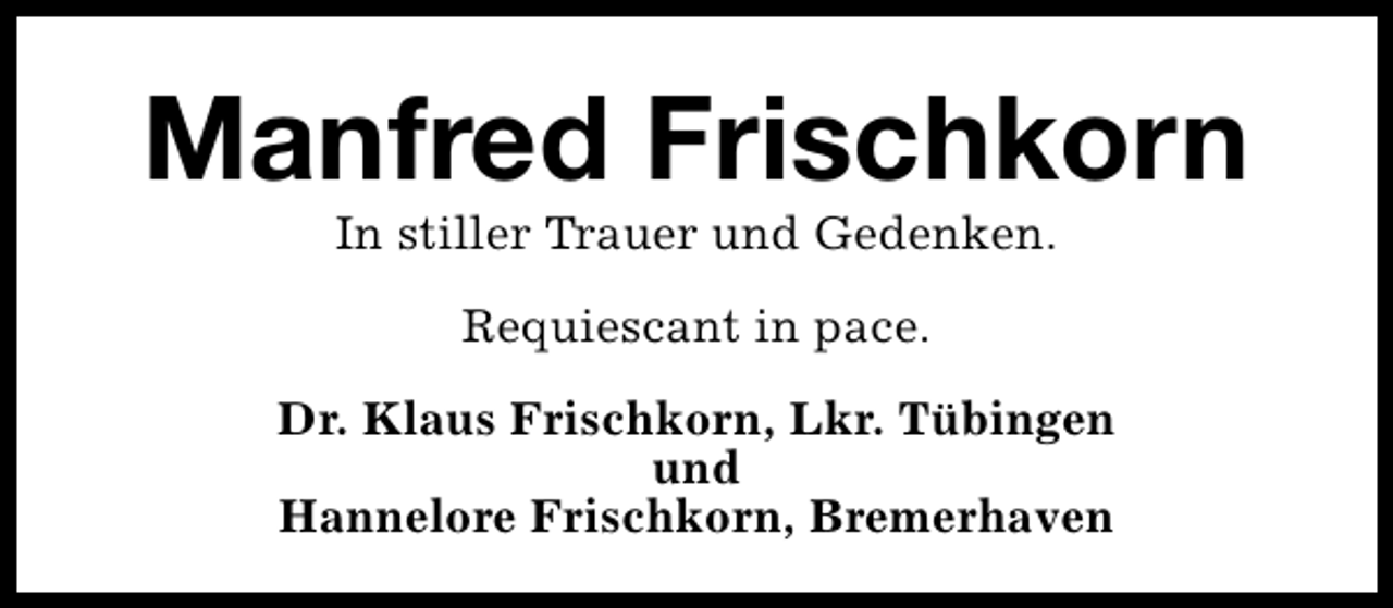 <p>Manfred Frischkorn<br />In stiller Trauer und Gedenken.<br />Requiescant in pace.<br />Dr. Klaus Frischkorn, Lkr. Tübingen<br />und<br />Hannelore Frischkorn, Bremerhaven</p>