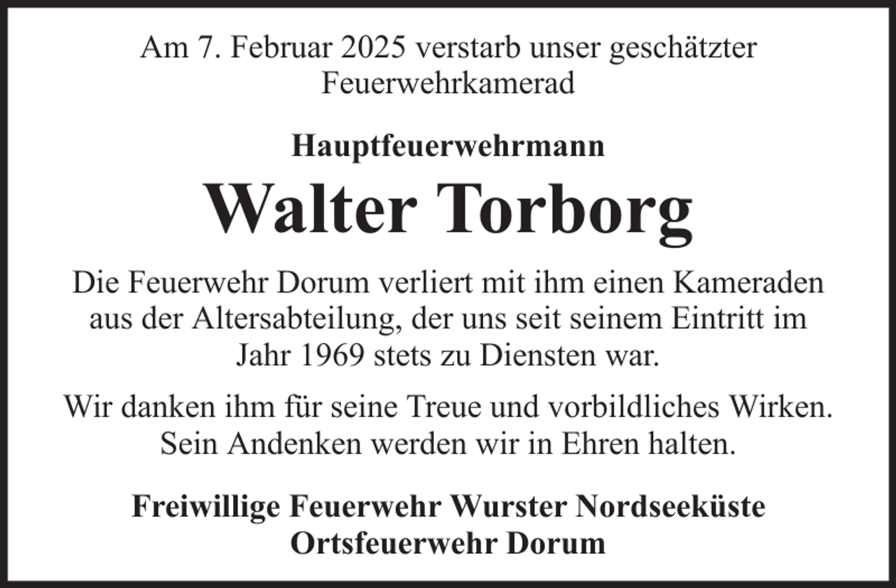 <p>Am 7. Februar 2025 verstarb unser geschätzter<br />Feuerwehrkamerad<br />Hauptfeuerwehrmann</p>
<p>Walter Torborg<br />Die Feuerwehr Dorum verliert mit ihm einen Kameraden<br />aus der Altersabteilung, der uns seit seinem Eintritt im<br />Jahr 1969 stets zu Diensten war.<br />Wir danken ihm für seine Treue und vorbildliches Wirken.<br />Sein Andenken werden wir in Ehren halten.<br />Freiwillige Feuerwehr Wurster Nordseeküste<br />Ortsfeuerwehr Dorum</p>