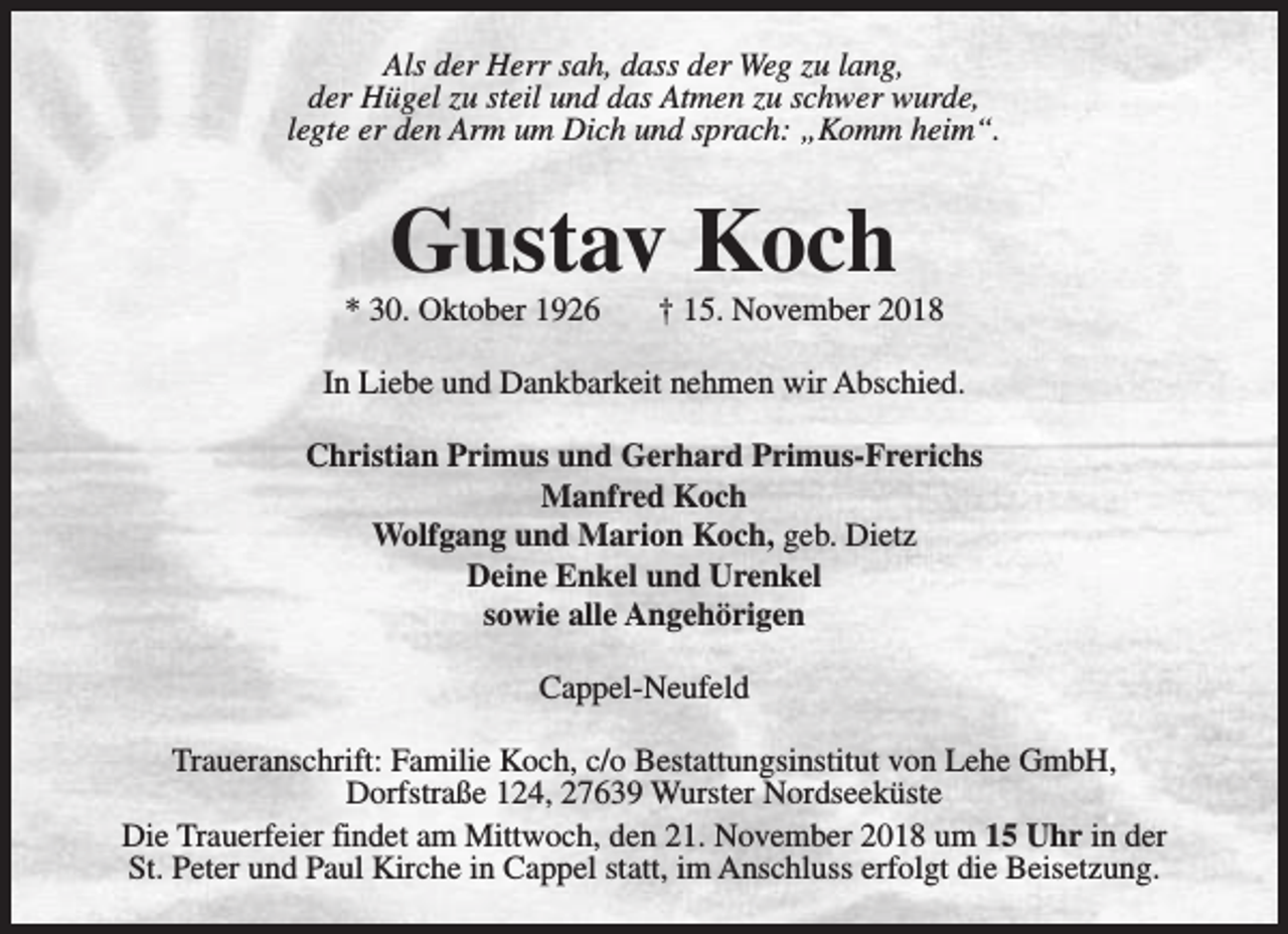 <p>Als der Herr sah, dass der Weg zu lang,<br />der Hügel zu steil und das Atmen zu schwer wurde,<br />legte er den Arm um Dich und sprach: „Komm heim“.</p><p>Gustav Koch</p><p>* 30. Oktober 1926</p><p>† 15. November 2018</p><p>In Liebe und Dankbarkeit nehmen wir Abschied.<br />Christian Primus und Gerhard Primus-Frerichs<br />Manfred Koch<br />Wolfgang und Marion Koch, geb. Dietz<br />Deine Enkel und Urenkel<br />sowie alle Angehörigen<br />Cappel-Neufeld<br />Traueranschrift: Familie Koch, c/o Bestattungsinstitut von Lehe GmbH,<br />Dorfstraße 124, 27639 Wurster Nordseeküste<br />Die Trauerfeier findet am Mittwoch, den 21. November 2018 um 15 Uhr in der<br />St. Peter und Paul Kirche in Cappel statt, im Anschluss erfolgt die Beisetzung.</p>