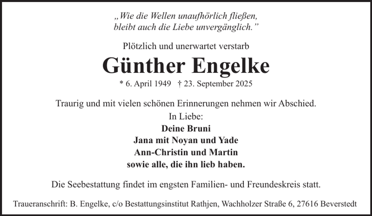 <p>„Wie die Wellen unaufhörlich fließen,<br />bleibt auch die Liebe unvergänglich.”<br />Plötzlich und unerwartet verstarb</p><p>Günther Engelke<br />* 6. April 1949 † 23. September 2025</p><p>Traurig und mit vielen schönen Erinnerungen nehmen wir Abschied.<br />In Liebe:<br />Deine Bruni<br />Jana mit Noyan und Yade<br />Ann-Christin und Martin<br />sowie alle, die ihn lieb haben.<br />Die Seebestattung findet im engsten Familien- und Freundeskreis statt.<br />Traueranschrift: B. Engelke, c/o Bestattungsinstitut Rathjen, Wachholzer Straße 6, 27616 Beverstedt</p>