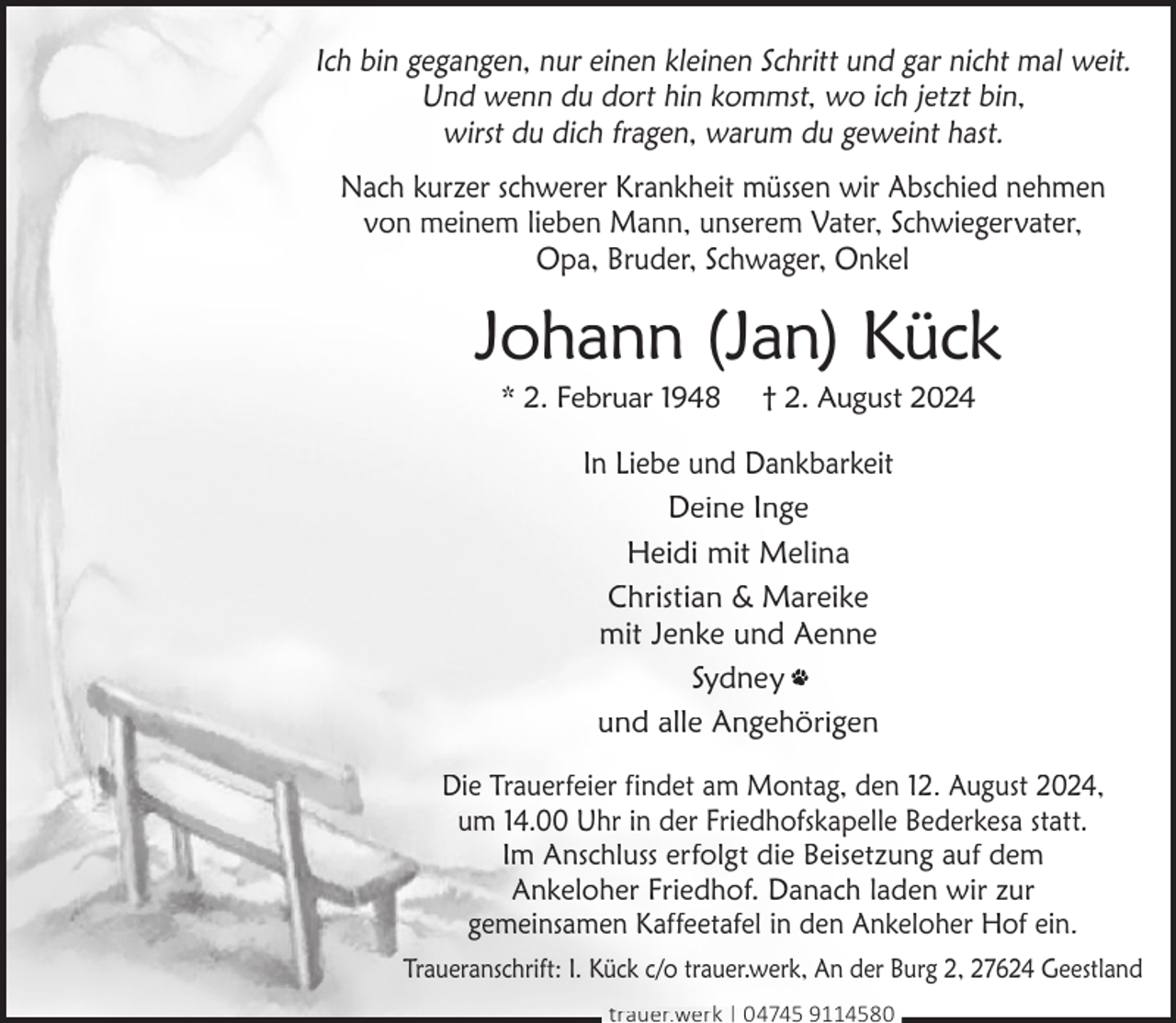 <p>Ich bin gegangen, nur einen kleinen Schritt und gar nicht mal weit.<br />Und wenn du dort hin kommst, wo ich jetzt bin,<br />wirst du dich fragen, warum du geweint hast.<br />Nach kurzer schwerer Krankheit müssen wir Abschied nehmen<br />von meinem lieben Mann, unserem Vater, Schwiegervater,<br />Opa, Bruder, Schwager, Onkel</p><p>Johann (Jan) Kück<br />* 2. Februar 1948</p><p>† 2. August 2024</p><p>In Liebe und Dankbarkeit<br />Deine Inge<br />Heidi mit Melina<br />Christian &amp; Mareike<br />mit Jenke und Aenne<br />Sydney<br />und alle Angehörigen<br />Die Trauerfeier findet am Montag, den 12. August 2024,<br />um 14.00 Uhr in der Friedhofskapelle Bederkesa statt.<br />Im Anschluss erfolgt die Beisetzung auf dem<br />Ankeloher Friedhof. Danach laden wir zur<br />gemeinsamen Kaffeetafel in den Ankeloher Hof ein.<br />Traueranschrift: I. Kück c/o trauer.werk, An der Burg 2, 27624 Geestland<br />trauer.werk | 04745 9114580</p>