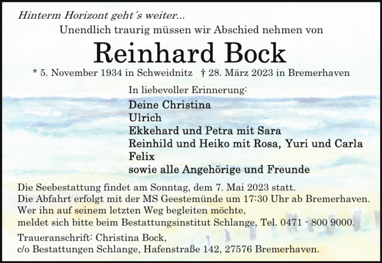 <p>Hinterm Horizont geht´s weiter...<br />Unendlich traurig müssen wir Abschied nehmen von</p><p>* 5. November 1934 in Schweidnitz † 28. März 2023 in Bremerhaven<br />In liebevoller Erinnerung:</p><p>Die Seebestattung findet am Sonntag, dem 7. Mai 2023 statt.<br />Die Abfahrt erfolgt mit der MS Geestemünde um 17:30 Uhr ab Bremerhaven.<br />Wer ihn auf seinem letzten Weg begleiten möchte,<br />meldet sich bitte beim Bestattungsinstitut Schlange, Tel. 0471 - 800 9000.<br />Traueranschrift: Christina Bock,<br />c/o Bestattungen Schlange, Hafenstraße 142, 27576 Bremerhaven.</p>