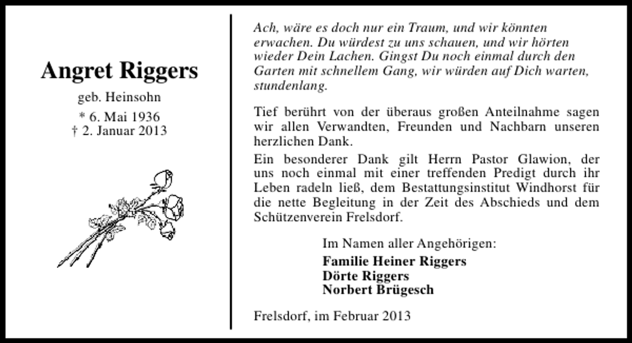 <p>Angret Riggers<br />geb. Heinsohn<br />* 6. Mai 1936<br />† 2. Januar 2013</p><p>Ach, wäre es doch nur ein Traum, und wir könnten<br />erwachen. Du würdest zu uns schauen, und wir hörten<br />wieder Dein Lachen. Gingst Du noch einmal durch den<br />Garten mit schnellem Gang, wir würden auf Dich warten,<br />stundenlang.<br />Tief berührt von der überaus großen Anteilnahme sagen<br />wir allen Verwandten, Freunden und Nachbarn unseren<br />herzlichen Dank.<br />Ein besonderer Dank gilt Herrn Pastor Glawion, der<br />uns noch einmal mit einer treffenden Predigt durch ihr<br />Leben radeln ließ, dem Bestattungsinstitut Windhorst für<br />die nette Begleitung in der Zeit des Abschieds und dem<br />Schützenverein Frelsdorf.<br />Im Namen aller Angehörigen:<br />Familie Heiner Riggers<br />Dörte Riggers<br />Norbert Brügesch<br />Frelsdorf, im Februar 2013</p>
