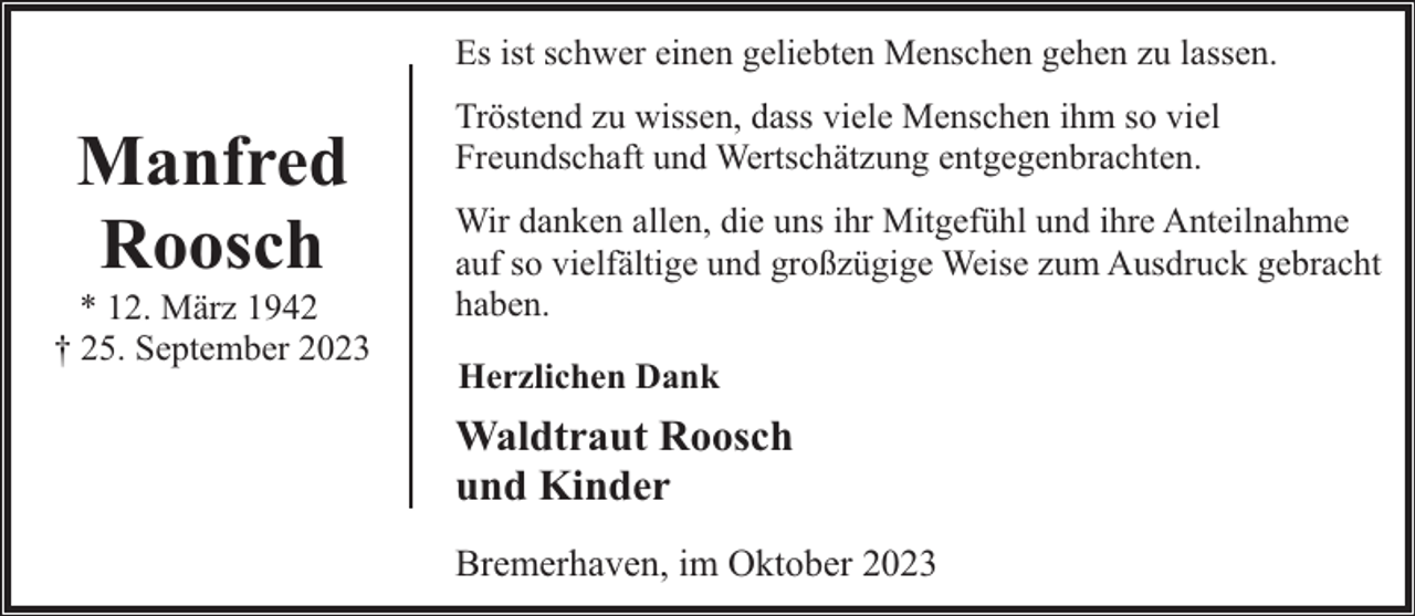 <p>Es ist schwer einen geliebten Menschen gehen zu lassen.</p><p>Manfred<br />Roosch</p><p>* 12. März 1942<br />† 25. September 2023</p><p>Tröstend zu wissen, dass viele Menschen ihm so viel<br />Freundschaft und Wertschätzung entgegenbrachten.<br />Wir danken allen, die uns ihr Mitgefühl und ihre Anteilnahme<br />auf so vielfältige und großzügige Weise zum Ausdruck gebracht<br />haben.<br />Herzlichen Dank</p><p>Waldtraut Roosch<br />und Kinder<br />Bremerhaven, im Oktober 2023</p>