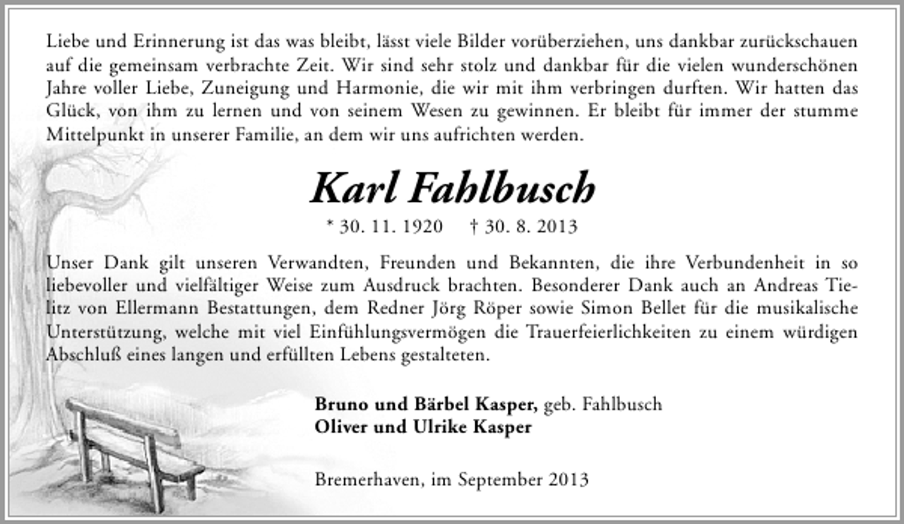 <p>Liebe und Erinnerung ist das was bleibt, lässt viele Bilder vorüberziehen, uns dankbar zurückschauen<br />auf die gemeinsam verbrachte Zeit. Wir sind sehr stolz und dankbar für die vielen wunderschönen<br />Jahre voller Liebe, Zuneigung und Harmonie, die wir mit ihm verbringen durften. Wir hatten das<br />Glück, von ihm zu lernen und von seinem Wesen zu gewinnen. Er bleibt für immer der stumme<br />Mittelpunkt in unserer Familie, an dem wir uns aufrichten werden.</p><p>Karl Fahlbusch<br />* 30. 11. 1920</p><p>† 30. 8. 2013</p><p>Unser Dank gilt unseren Verwandten, Freunden und Bekannten, die ihre Verbundenheit in so<br />liebevoller und vielfältiger Weise zum Ausdruck brachten. Besonderer Dank auch an Andreas Tielitz von Ellermann Bestattungen, dem Redner Jörg Röper sowie Simon Bellet für die musikalische<br />Unterstützung, welche mit viel Einfühlungsvermögen die Trauerfeierlichkeiten zu einem würdigen<br />Abschluß eines langen und erfüllten Lebens gestalteten.<br />Bruno und Bärbel Kasper, geb. Fahlbusch<br />Oliver und Ulrike Kasper<br />Bremerhaven, im September 2013</p>