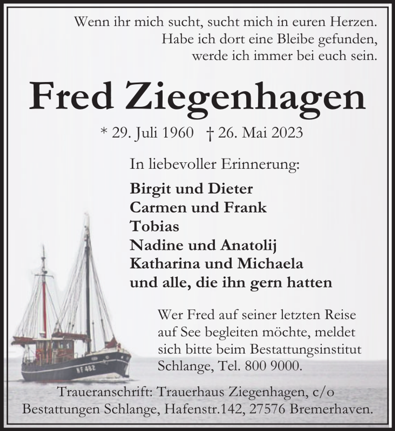 <p>Wenn ihr mich sucht, sucht mich in euren Herzen.<br />Habe ich dort eine Bleibe gefunden,<br />werde ich immer bei euch sein.</p><p>Fred Ziegenhagen<br />* 29. Juli 1960 † 26. Mai 2023</p><p>In liebevoller Erinnerung:<br />Birgit und Dieter<br />Carmen und Frank<br />Tobias<br />Nadine und Anatolij<br />Katharina und Michaela<br />und alle, die ihn gern hatten<br />Wer Fred auf seiner letzten Reise<br />auf See begleiten möchte, meldet<br />sich bitte beim Bestattungsinstitut<br />Schlange, Tel. 800 9000.<br />Traueranschrift: Trauerhaus Ziegenhagen, c/o<br />Bestattungen Schlange, Hafenstr.142, 27576 Bremerhaven.</p>