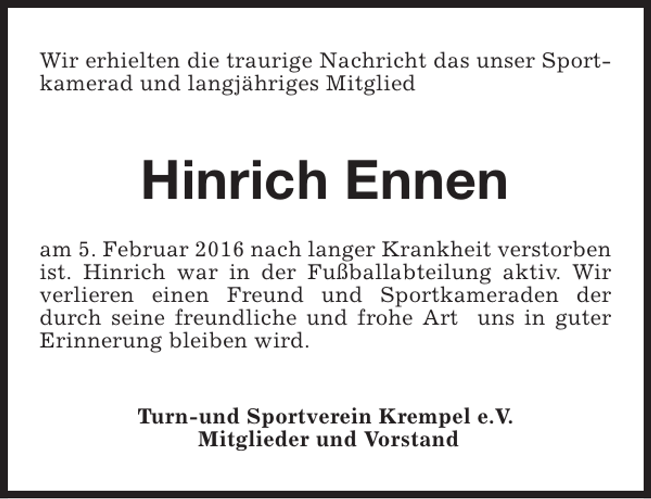 <p>Wir erhielten die traurige Nachricht das unser Sportkamerad und langjähriges Mitglied</p><p>Hinrich Ennen<br />am 5. Februar 2016 nach langer Krankheit verstorben<br />ist. Hinrich war in der Fußballabteilung aktiv. Wir<br />verlieren einen Freund und Sportkameraden der<br />durch seine freundliche und frohe Art uns in guter<br />Erinnerung bleiben wird.<br />Turn-und Sportverein Krempel e.V.<br />Mitglieder und Vorstand</p>